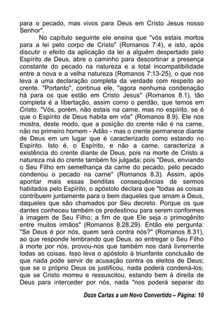 para o pecado, mas vivos para Deus em Cristo Jesus nosso
Senhor".
No capítulo seguinte ele ensina que "vós estais mortos
para a lei pelo corpo de Cristo" (Romanos 7:4), e isto, após
discutir o efeito da aplicação da lei a alguém despertado pelo
Espírito de Deus, abre o caminho para descortinar a presença
constante do pecado na natureza e a total incompatibilidade
entre a nova e a velha natureza (Romanos 7:13-25), o que nos
leva a uma declaração completa da verdade com respeito ao
crente. "Portanto", continua ele, "agora nenhuma condenação
há para os que estão em Cristo Jesus" (Romanos 8.1), tão
completa é a libertação, assim como o perdão, que temos em
Cristo. "Vós, porém, não estais na carne, mas no espírito, se é
que o Espírito de Deus habita em vós" (Romanos 8.9). Ele nos
mostra, deste modo, que a posição do crente não é na carne,
não no primeiro homem - Adão - mas o crente permanece diante
de Deus em um lugar que é caracterizado como estando no
Espírito. Isto é, o Espírito, e não a carne, caracteriza a
existência do crente diante de Deus, pois na morte de Cristo a
natureza má do crente também foi julgada; pois "Deus, enviando
o Seu Filho em semelhança da carne do pecado, pelo pecado
condenou o pecado na carne" (Romanos 8.3). Assim, após
apontar mais essas benditas consequências de sermos
habitados pelo Espírito, o apóstolo declara que "todas as coisas
contribuem juntamente para o bem daqueles que amam a Deus,
daqueles que são chamados por Seu decreto. Porque os que
dantes conheceu também os predestinou para serem conformes
à imagem de Seu Filho; a fim de que Ele seja o primogênito
entre muitos irmãos" (Romanos 8.28,29). Então ele pergunta:
"Se Deus é por nós, quem será contra nós?" (Romanos 8.31),
ao que responde lembrando que Deus, ao entregar o Seu Filho
à morte por nós, provou-nos que também nos dará livremente
todas as coisas. Isso leva o apóstolo à triunfante conclusão de
que nada pode servir de acusação contra os eleitos de Deus;
que se o próprio Deus os justificou, nada poderá condená-los;
que se Cristo morreu e ressuscitou, estando bem à direita de
Deus para interceder por nós, nada "nos poderá separar do
Doze Cartas a um Novo Convertido – Página: 10
 