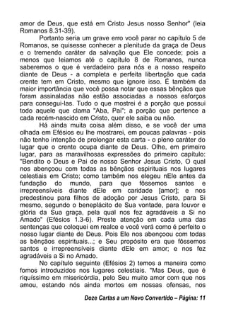 amor de Deus, que está em Cristo Jesus nosso Senhor" (leia
Romanos 8.31-39).
Portanto seria um grave erro você parar no capítulo 5 de
Romanos, se quisesse conhecer a plenitude da graça de Deus
e o tremendo caráter da salvação que Ele concede; pois a
menos que leiamos até o capítulo 8 de Romanos, nunca
saberemos o que é verdadeiro para nós e a nosso respeito
diante de Deus - a completa e perfeita libertação que cada
crente tem em Cristo, mesmo que ignore isso. É também da
maior importância que você possa notar que essas bênçãos que
foram assinaladas não estão associadas a nossos esforços
para consegui-las. Tudo o que mostrei é a porção que possui
todo aquele que clama "Aba, Pai"; a porção que pertence a
cada recém-nascido em Cristo, quer ele saiba ou não.
Há ainda muita coisa além disso, e se você der uma
olhada em Efésios eu lhe mostrarei, em poucas palavras - pois
não tenho intenção de prolongar esta carta - o pleno caráter do
lugar que o crente ocupa diante de Deus. Olhe, em primeiro
lugar, para as maravilhosas expressões do primeiro capítulo:
"Bendito o Deus e Pai de nosso Senhor Jesus Cristo, O qual
nos abençoou com todas as bênçãos espirituais nos lugares
celestiais em Cristo; como também nos elegeu nEle antes da
fundação do mundo, para que fôssemos santos e
irrepreensíveis diante dEle em caridade [amor]; e nos
predestinou para filhos de adoção por Jesus Cristo, para Si
mesmo, segundo o beneplácito de Sua vontade, para louvor e
glória da Sua graça, pela qual nos fez agradáveis a Si no
Amado" (Efésios 1.3-6). Preste atenção em cada uma das
sentenças que coloquei em realce e você verá como é perfeito o
nosso lugar diante de Deus. Pois Ele nos abençoou com todas
as bênçãos espirituais...; e Seu propósito era que fôssemos
santos e irrepreensíveis diante dEle em amor; e nos fez
agradáveis a Si no Amado.
No capítulo seguinte (Efésios 2) temos a maneira como
fomos introduzidos nos lugares celestiais. "Mas Deus, que é
riquíssimo em misericórdia, pelo Seu muito amor com que nos
amou, estando nós ainda mortos em nossas ofensas, nos
Doze Cartas a um Novo Convertido – Página: 11
 
