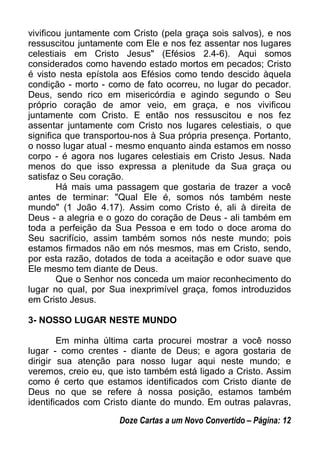 vivificou juntamente com Cristo (pela graça sois salvos), e nos
ressuscitou juntamente com Ele e nos fez assentar nos lugares
celestiais em Cristo Jesus" (Efésios 2.4-6). Aqui somos
considerados como havendo estado mortos em pecados; Cristo
é visto nesta epístola aos Efésios como tendo descido àquela
condição - morto - como de fato ocorreu, no lugar do pecador.
Deus, sendo rico em misericórdia e agindo segundo o Seu
próprio coração de amor veio, em graça, e nos vivificou
juntamente com Cristo. E então nos ressuscitou e nos fez
assentar juntamente com Cristo nos lugares celestiais, o que
significa que transportou-nos à Sua própria presença. Portanto,
o nosso lugar atual - mesmo enquanto ainda estamos em nosso
corpo - é agora nos lugares celestiais em Cristo Jesus. Nada
menos do que isso expressa a plenitude da Sua graça ou
satisfaz o Seu coração.
Há mais uma passagem que gostaria de trazer a você
antes de terminar: "Qual Ele é, somos nós também neste
mundo" (1 João 4.17). Assim como Cristo é, ali à direita de
Deus - a alegria e o gozo do coração de Deus - ali também em
toda a perfeição da Sua Pessoa e em todo o doce aroma do
Seu sacrifício, assim também somos nós neste mundo; pois
estamos firmados não em nós mesmos, mas em Cristo, sendo,
por esta razão, dotados de toda a aceitação e odor suave que
Ele mesmo tem diante de Deus.
Que o Senhor nos conceda um maior reconhecimento do
lugar no qual, por Sua inexprimível graça, fomos introduzidos
em Cristo Jesus.
3- NOSSO LUGAR NESTE MUNDO
Em minha última carta procurei mostrar a você nosso
lugar - como crentes - diante de Deus; e agora gostaria de
dirigir sua atenção para nosso lugar aqui neste mundo; e
veremos, creio eu, que isto também está ligado a Cristo. Assim
como é certo que estamos identificados com Cristo diante de
Deus no que se refere à nossa posição, estamos também
identificados com Cristo diante do mundo. Em outras palavras,
Doze Cartas a um Novo Convertido – Página: 12
 