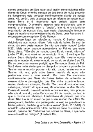 somos colocados em Seu lugar aqui, assim como estamos nEle
diante de Deus; e tenho certeza de que seria de muito proveito
se tivéssemos esta verdade continuamente diante de nossa
alma. Há, porém, dois aspectos que se referem ao nosso lugar
nesta Terra e é importante que ambos sejam bem
compreendidos. O primeiro aspecto está relacionado com o
mundo e o segundo com o "arraial", isto é, o cristianismo
organizado de nossos dias, que nesta dispensação tomou o
lugar do judaísmo como testemunho de Deus. Leia Romanos 11
e compare com o capítulo 13 de Mateus.
Nosso lugar em relação ao mundo. O Senhor Jesus,
dirigindo-se aos judeus, disse: "Vós sois de baixo, Eu sou de
cima; vós sois deste mundo, Eu não sou deste mundo" (João
8.23). Mais tarde, quando apresentava ao Pai os que eram
Seus, disse: "Não são do mundo, como Eu do mundo não sou"
(João 17.16), e se você ler do versículo 14 ao 19 verá que Ele
coloca Seus discípulos na posição que Ele mesmo ocupa
perante o mundo, do mesmo modo como, do versículo 6 ao 13,
Ele os coloca na mesma posição que Ele ocupa diante do Pai.
Você deve notar ainda que os discípulos ocupam a posição do
Senhor neste mundo porque não são daqui, assim como o
Senhor não era, pois após terem nascido de novo não
pertencem mais a este mundo. Por isso Ele menciona
continuamente que Seus discípulos teriam de enfrentar o
mesmo ódio e perseguição que Ele vinha experimentando.
Assim, dando um exemplo, Ele diz: "Se o mundo vos aborrece,
sabei que, primeiro do que a vós, Me aborreceu a Mim. Se vós
fôsseis do mundo, o mundo amaria o que era seu, mas, porque
não sois do mundo, antes Eu vos escolhi do mundo, por isso é
que o mundo vos aborrece. Lembrai-vos da palavra que vos
disse: Não é o servo maior do que o seu senhor. Se a Mim Me
perseguiram, também vos perseguirão a vós; se guardaram a
Minha palavra, também guardarão a vossa" (João 15.18-20). O
apóstolo João indica ainda o total contraste entre os crentes e o
mundo, quando diz: "Sabemos que somos de Deus, e que todo
o mundo está no maligno" (1 João 5.19).
Doze Cartas a um Novo Convertido – Página: 13
 