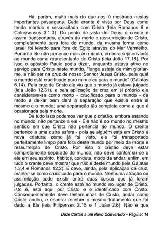 Há, porém, muito mais do que nos é mostrado nestas
importantes passagens. Cada crente é visto por Deus como
tendo morrido e ressuscitado com Cristo (leia Romanos 6 e
Colossenses 3.1-3). Do ponto de vista de Deus, o crente é
assim transportado, através da morte e ressurreição de Cristo,
completamente para fora do mundo, da mesma forma como
Israel foi levado para fora do Egito através do Mar Vermelho.
Portanto ele não pertence mais ao mundo, embora seja enviado
ao mundo como representante de Cristo (leia João 17.18). Por
isso o apóstolo Paulo podia dizer, enquanto estava ativo no
serviço para Cristo neste mundo, "longe esteja de mim gloriar-
me, a não ser na cruz de nosso Senhor Jesus Cristo, pela qual
o mundo está crucificado para mim e eu para o mundo" (Gálatas
6.14). Pela cruz de Cristo ele viu que o mundo já estava julgado
(leia João 12.31), e pela aplicação da cruz em si próprio ele
considerava-se como morto - crucificado para o mundo - de
modo a deixar bem clara a separação que existia entre si
mesmo e o mundo; uma separação tão completa como a que é
ocasionada pela morte.
De tudo isso podemos ver que o cristão, embora estando
no mundo, não pertence a ele - Ele não é do mundo no mesmo
sentido em que Cristo não pertencia ao mundo. O crente
pertence a uma outra esfera - pois se alguém está em Cristo é
nova criatura; como já foi visto, ele foi transportado
perfeitamente limpo para fora deste mundo por meio da morte e
ressurreição de Cristo. Por isso o cristão deve estar
completamente separado do mundo; não deve conformar-se a
ele em seu espírito, hábitos, conduta, modo de andar, enfim, em
tudo o crente deve mostrar que não é deste mundo (leia Gálatas
1.3,4 e Romanos 12.2). E deve, ainda, pela aplicação da cruz,
manter-se como crucificado para o mundo. Nenhuma atração ou
assimilação pode existir entre duas coisas que já foram
julgadas. Portanto, o crente está no mundo no lugar de Cristo,
isto é, está aqui por Cristo e é identificado com Cristo.
Consequentemente deve testemunhar de Cristo, andar como
Cristo andou, e esperar receber o mesmo tratamento que foi
dado a Ele (leia Filipenses 2.15 e 1 João 2.6). Não é que
Doze Cartas a um Novo Convertido – Página: 14
 