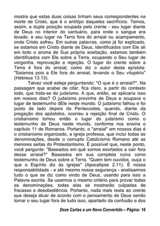 mostra que estas duas coisas tinham seus correspondentes na
morte de Cristo, que é o antítipo daqueles sacrifícios. Temos,
assim, a dupla posição ocupada pelo crente - seu lugar diante
de Deus no interior do santuário, para onde o sangue era
levado, e seu lugar na Terra fora do arraial ou acampamento,
onde Cristo sofreu. Em outras palavras, como já foi explicado,
se estamos em Cristo diante de Deus, identificados com Ele ali
em todo o aroma de Sua própria aceitação, estamos também
identificados com Ele sobre a Terra, ocupando o Seu lugar de
vergonha, reprovação e rejeição. O lugar do crente sobre a
Terra é fora do arraial; como diz o autor desta epístola:
"Saiamos pois a Ele fora do arraial, levando o Seu vitupério"
(Hebreus 13.13).
Talvez você esteja perguntando: "O que é o arraial?". Na
passagem que acabei de citar, fica claro, a partir do contexto
todo, que trata-se do judaísmo. A que, então, se aplicaria isso
em nossos dias? O judaísmo provinha de Deus e ocupava o
lugar de testemunho dEle neste mundo. O judaísmo falhou e foi
posto de lado depois do Pentecostes, quando, diante da
pregação dos apóstolos, ocorreu a rejeição final de Cristo. O
cristianismo tomou então o lugar do judaísmo como o
testemunho de Deus neste mundo, conforme nos ensina o
capítulo 11 de Romanos. Portanto, o "arraial" em nossos dias é
o cristianismo organizado, a igreja professa, que inclui todas as
denominações, desde o corrupto Catolicismo Romano até as
menores seitas do Protestantismo. É possível que, neste ponto,
você pergunte: "Baseados em quê somos exortados a sair fora
desse arraial?" Baseados em sua completa ruína como
testemunho de Deus sobre a Terra. "Quem tem ouvidos, ouça o
que o Espírito diz às igrejas" (Apocalipse 2.11). É nossa
responsabilidade - e até mesmo nossa segurança - analisarmos
tudo o que se diz como vindo de Deus, usando para isso a
Palavra escrita. Se usarmos o mesmo critério para provar todas
as denominações, todas elas se mostrarão culpadas de
fracasso e desobediência. Portanto, nada mais resta ao crente
que deseja atuar de acordo com o pensamento de Deus senão
tomar o seu lugar fora de tudo isso, apartado da confusão e dos
Doze Cartas a um Novo Convertido – Página: 16
 