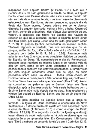 inspirados pelo Espírito Santo" (2 Pedro 1.21). Mas até o
Senhor Jesus ter sido glorificado à direita de Deus, o Espírito
Santo, como uma Pessoa divina, não estava neste mundo. Isto
não se trata de uma nova teoria, mas é um assunto claramente
estabelecido nas Escrituras. Assim, quando no grande dia da
Festa dos Tabernáculos, "Jesus pôs-se em pé, e clamou,
dizendo: Se alguém tem sede, venha a Mim, e beba. Quem crê
em Mim, como diz a Escritura, rios d'água viva correrão do seu
ventre", é explicado que falava "do Espírito que haviam de
receber os que nEle cressem; porque o Espírito Santo ainda
não fora dado, por ainda Jesus não ter sido glorificado" (João
7.37-39). O próprio Senhor acrescentou no mesmo sentido:
"Todavia digo-vos a verdade, que vos convém que Eu vá;
porque, se Eu não for, o Consolador não virá a vós" (João 16.7;
compare com João 14.16,17, 26 e 15.26). Passando mais
adiante, em Atos 2, encontramos o registro histórico da descida
do Espírito de Deus: "E, cumprindo-se o dia de Pentecostes,
estavam todos reunidos no mesmo lugar; e de repente veio do
céu um som, como de um vento veemente e impetuoso, e
encheu toda a casa em que estavam assentados. E foram vistas
por eles línguas repartidas, como que de fogo, as quais
pousaram sobre cada um deles. E todos foram cheios do
Espírito Santo, e começaram a falar noutras línguas, conforme o
Espírito Santo lhes concedia que falassem" (Atos 2.1-4). Assim
se cumpriram as palavras que o Senhor falou aos Seus
discípulos após a Sua ressurreição: "vós sereis batizados com o
Espírito Santo; não muito depois destes dias... Mas recebereis a
virtude [ou poder] do Espírito Santo, que há de vir sobre vós"
(Atos 1.5,8).
Foi pela descida do Espírito Santo que a Igreja foi
formada - a Igreja de Deus conforme é encontrada no Novo
Testamento - e desde então ela existe em dois aspectos: como
a casa de Deus (1 Timóteo 3.15) e como o corpo de Cristo
(Efésios 1.22,23). É o segundo aspecto da Igreja que desejo
trazer diante de você nesta carta, e há dois versículos que nos
capacitarão a compreender isto. Em Colossenses 1.18 lemos
que "Ele é a cabeça do corpo da Igreja"; e em 1 Coríntios 12.13,
Doze Cartas a um Novo Convertido – Página: 18
 