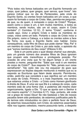 "Pois todos nós fomos batizados em um Espírito formando um
corpo, quer judeus, quer gregos, quer servos, quer livres". Isto
parece indicar que no dia de Pentecostes, pela vinda do
Espírito Santo, os crentes foram batizados em um corpo, e que
assim foi formado o corpo de Cristo. Mas, permita-me perguntar,
de que, ou de quem, é composto o corpo de Cristo? "Porque,
assim como o corpo é um, e tem muitos membros, e todos os
membros, sendo muitos, são um só corpo, assim é Cristo
também" (1 Coríntios 12.12). O termo "Cristo", conforme é
usado aqui, inclui o próprio Cristo e todos os membros do
corpo, vistos como um todo. Portanto o corpo de Cristo inclui a
Ele próprio, como a Cabeça, e a todos os crentes sobre a face
da Terra, nos quais o Espírito Santo veio habitar. Como
consequência, cada filho de Deus que pode clamar "Aba, Pai" é
um membro do corpo de Cristo e, por esta razão, o apóstolo diz
que "somos membros do Seu corpo" (Efésios 5.30).
Este é um ponto para o qual desejo chamar sua atenção,
pois um grande número dos amados filhos de Deus ignoram
que ocupam esta maravilhosa e privilegiada posição. Por
ocasião de uma visita que fiz há algum tempo a um crente
prestes a morrer, perguntei-lhe: "Sabe que você é um membro
do corpo de Cristo?". Sua resposta foi: "Não, jamais ouvi coisa
semelhante". Tão cedo não vou me esquecer do gozo que
expressavam as feições daquele moribundo à medida que eu ia
expondo as Escrituras que falam deste assunto. Permita-me,
então, pedir-lhe que considere o que significa ser um membro
do corpo de Cristo. Primeiro, e o mais importante, nos ensina
que estamos unidos a Cristo - a Cristo como Homem glorificado
à direita de Deus. E uma vez que Ele é a cabeça do corpo, cada
membro está de uma forma vital, e podemos até mesmo dizer
organicamente, ligado a Ele. "O que se ajunta com o Senhor é
um mesmo espírito" (1 Coríntios 6.17). Veja, portanto, até onde
vai a graça de nosso Deus! Se não bastasse o fato de nossos
pecados terem sido perdoados; de estarmos justificados pela fé;
de termos sido introduzidos no claro e perfeito favor de Deus;
de estarmos ressuscitados com Cristo; de estarmos assentados
nEle nos lugares celestiais; mesmo possuindo tanto, a despeito
Doze Cartas a um Novo Convertido – Página: 19
 
