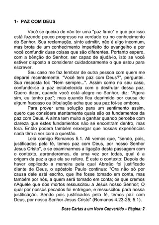 1- PAZ COM DEUS
Você se queixa de não ter uma "paz firme" e que por isso
está fazendo pouco progresso na verdade ou no conhecimento
do Senhor. Sua reclamação, sinto admitir, não é algo incomum,
mas brota de um conhecimento imperfeito do evangelho e por
você confundir duas coisas que são diferentes. Portanto espero,
com a bênção do Senhor, ser capaz de ajudá-lo, isto se você
estiver disposto a considerar cuidadosamente o que estou para
escrever.
Seu caso me faz lembrar de outra pessoa com quem me
deparei recentemente. "Você tem paz com Deus?", perguntei.
Sua resposta foi: "Nem sempre...". Assim como no seu caso,
confunde-se a paz estabelecida com o desfrutar dessa paz.
Quero dizer, quando você está alegre no Senhor, diz: "Agora
sim, eu tenho paz"; mas quando fica deprimido por causa de
algum fracasso ou tribulação acha que sua paz foi-se embora.
Para prover uma solução para um sentimento assim,
quero que considere atentamente quais são os fundamentos da
paz com Deus. A alma tem muito a ganhar quando percebe com
clareza que estes fundamentos não se encontram dentro, mas
fora. Então poderá também enxergar que nossas experiências
nada têm a ver com a questão.
Leia comigo Romanos 5.1. Ali vemos que, "sendo, pois,
justificados pela fé, temos paz com Deus, por nosso Senhor
Jesus Cristo", e se examinarmos a ligação desta passagem com
o contexto, aprenderemos, de uma vez por todas, qual é a
origem da paz a que ela se refere. É este o contexto: Depois de
haver explicado a maneira pela qual Abraão foi justificado
diante de Deus, o apóstolo Paulo continua: "Ora não só por
causa dele está escrito, que lhe fosse tomado em conta, mas
também por nós, a quem será tomado em conta; os que cremos
nAquele que dos mortos ressuscitou a Jesus nosso Senhor; O
qual por nossos pecados foi entregue, e ressuscitou para nossa
justificação. Sendo pois justificados pela fé, temos paz com
Deus, por nosso Senhor Jesus Cristo" (Romanos 4.23-25; 5.1).
Doze Cartas a um Novo Convertido – Página: 2
 