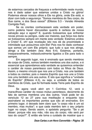 de estarmos cercados de fraqueza e enfermidade neste mundo,
nos é dado saber que estamos unidos a Cristo na glória!
Podemos elevar nossos olhos a Ele na glória, onde Ele está, e
dizer com toda a segurança: "Somos membros do Seu corpo, da
Sua carne, e dos Seus ossos!" (Efésios 5:3 - Versão Almeida
Corrigida Fiel).
Se os crentes conhecessem esta verdade em poder,
como poderia haver discussões quanto à certeza da nossa
salvação aqui e agora? E, quando tivéssemos que enfrentar
novas provas ou perigos, cada vez maiores, que força nos daria
se tivéssemos sempre em mente esta verdade: Estamos unidos
a Cristo! E, oh! que revelação isto nos dá da proximidade e
intimidade que possuímos com Ele! Pois nos foi dado conhecer
que somos um com Ele próprio; que tudo o que nos atinge,
atinge a Ele também (leia Atos 9.4). Estamos, portanto,
inseparavelmente, indissoluvelmente ligados a Ele para todo o
sempre.
Em segundo lugar, nos é ensinado que sendo membros
do corpo de Cristo, somos também membros uns dos outros, e é
essencial que aprendamos esta verdade se quisermos entender
o caráter de nosso parentesco com todos os filhos de Deus.
Assim, o mesmo vínculo que nos une a Cristo, nos une também
a todos os crentes; pois o mesmo Espírito que nos une a Cristo
nos uniu também uns aos outros. É isto que significa a "unidade
do Espírito" (Efésios 4.3), ou seja, a unidade de todos os
membros de Cristo, que foi formada nesta Terra pelo Espírito de
Deus.
Se agora você abrir em 1 Coríntios 12, verá o
maravilhoso caráter do nosso mútuo parentesco, decorrente do
fato de sermos membros uns dos outros. Você pode ler do
versículo 12 ao 27 para sua meditação e enquanto isso
assinalarei os importantes pontos que são ali ensinados. Em
primeiro lugar, é deixado bem claro que "o corpo não é um só
membro, mas muitos"; e que cada membro tem o seu próprio
lugar no corpo. Sendo assim, o apóstolo pergunta: "Se o pé
disser: porque não sou mão, não sou do corpo; não será por
isso do corpo?". E então ele toma o cuidado de mostrar que o
Doze Cartas a um Novo Convertido – Página: 20
 