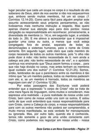 lugar peculiar que cada um ocupa no corpo é o resultado do ato
soberano de Deus, além de nos exortar a não nos esquecermos
que, embora sendo muitos membros, há um só corpo (1
Coríntios 12.14-20). Como seria fácil para alguém ampliar este
assunto acrescentando seus próprios pensamentos, se não
tivéssemos mais nenhuma instrução a respeito. Mas quero
apenas chamar sua atenção aqui para dois pontos: nossa
obrigação ou responsabilidade em reconhecer, primeiramente, a
diversidade de membros (v. 14) e, em segundo lugar, a unidade
do todo (v. 29). E me atrevo a acrescentar que é impossível
guardar uma coisa ou outra, a menos que você esteja
congregado fora do arraial, separado de todas as
denominações e sistemas humanos, para o nome de Cristo
somente. Em segundo lugar, está claro que cada membro do
corpo necessita de todos os outros membros, pois "o olho não
pode dizer à mão: não tenho necessidade de ti; nem ainda a
cabeça aos pés: não tenho necessidade de vós", e o apóstolo
continua nos ensinando que "Deus assim formou o corpo... para
que não haja divisão no corpo, mas antes tenham os membros
igual cuidado uns dos outros" (1 Coríntios 12.21-25). Somos,
então, lembrados de que o parentesco entre os membros é tão
íntimo que "se um membro padece, todos os membros padecem
com ele; e, se um membro é honrado, todos os membros se
regozijam com ele" (1 Coríntios 12.26).
Por estas passagens das Escrituras você poderá
entender que a expressão "o corpo de Cristo" não se trata de
uma mera figura de linguagem, como muitos a consideram, mas
expressa uma realidade - a pura realidade de nossa união com
Cristo, bem como de nossa união uns com os outros. E estou
certo de que você entenderá que nossa responsabilidade para
com Cristo, como a Cabeça do corpo, e nossa responsabilidade
para com os outros membros não poderá ser compreendida, e
muito menos manifestada, se esta verdade for menosprezada
ou ignorada. Mas, por outro lado, quando ela é conhecida,
temos não somente o gozo de uma união consciente com
Cristo, como podemos nos regozijar em nossa união - nossa
Doze Cartas a um Novo Convertido – Página: 21
 