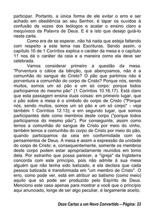participar. Portanto, a única forma de ele evitar o erro e ser
achado em obediência ao seu Senhor, é tapar os ouvidos à
confusão de vozes dos teólogos e acatar o ensino claro e
inequívoco da Palavra de Deus. E é a isto que desejo guiá-lo
nesta carta.
Como era de se esperar, não há nada que esteja faltando
com respeito a este tema nas Escrituras. Sendo assim, o
capítulo 10 de 1 Coríntios explica o caráter da mesa e o capítulo
11 nos dá o caráter da ceia e a maneira como ela deve ser
celebrada.
Vamos considerar primeiro a questão da mesa.
"Porventura o cálice da bênção, que abençoamos, não é a
comunhão do sangue de Cristo? O pão que partimos não é
porventura a comunhão do corpo de Cristo? Porque nós, sendo
muitos, somos um só pão e um só corpo: porque todos
participamos do mesmo pão" (1 Coríntios 10.16,17). Está claro
que esta passagem ensina duas coisas: em primeiro lugar, que
o pão sobre a mesa é o símbolo do corpo de Cristo ("Porque
nós, sendo muitos, somos um só pão e um só corpo" - veja
também 1 Coríntios 12.13); e em segundo lugar, que somos
participantes dele como membros deste corpo ("porque todos
participamos do mesmo pão"). Por conseguinte, assim como
temos a comunhão do sangue de Cristo por meio do vinho,
também temos a comunhão do corpo de Cristo por meio do pão,
quando participamos da ceia em conformidade com os
pensamentos de Deus. A mesa é assim a expressão da unidade
do corpo de Cristo; e, consequentemente, somente os membros
deste corpo podem estar apropriadamente reunidos em torno
dela. Por estranho que possa parecer, a "igreja" da Inglaterra
concorda com este princípio, pois não admite à sua mesa
alguém que não tenha sido batizado, e ela declara que cada
pessoa batizada é transformada em "um membro de Cristo". O
erro, como pode ver, está em atribuir ao batismo (como meio)
aquilo que só pode ser produzido pelo Espírito de Deus.
Menciono este caso apenas para mostrar a você que o princípio
aqui anunciado, longe de ser algo peculiar, é largamente aceito.
Doze Cartas a um Novo Convertido – Página: 23
 