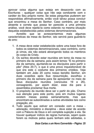 aprovar coisa alguma que esteja em desacordo com as
Escrituras - qualquer coisa que não seja condizente com o
caráter do Seu próprio nome. Se estas perguntas puderem ser
respondidas afirmativamente, então você talvez possa concluir
que encontrou a mesa do Senhor. Caso contrário, por mais
atraente e correta que possa ter parecido a uma primeira
análise, você deve rejeitá-la como estando na mesma situação
daquelas estabelecidas pelos sistemas denominacionais.
Acredito que se acrescentarmos mais algumas
características da mesa do Senhor, isto servirá para guardá-lo
do erro:
1. A mesa deve estar estabelecida sobre uma base fora de
todos os sistemas denominacionais, caso contrário, como
já vimos, ela não estará abrangendo todos os membros
do corpo de Cristo.
2. Os santos deverão estar reunidos em torno da mesa no
primeiro dia da semana, pois assim lemos: "E no primeiro
dia da semana, ajuntando-se os discípulos para partir o
pão" (Atos 20.7), o que é uma prova inquestionável de
que era este o costume dos primeiros cristãos. Veja
também em João 20 como nosso bendito Senhor, em
duas ocasiões após Sua ressurreição, escolheu o
primeiro dia da semana para Se apresentar no meio de
Seus discípulos reunidos (versículos 19 e 26),
consagrando, por assim dizer, esse dia para a
assembléia proclamar Sua morte.
3. O propósito da reunião deve ser o partir do pão. Chamo
sua atenção para este ponto, pois em muitos lugares
existem mesas postas semanalmente, mas que
encontram-se subordinadas a outras atividades tais como
pregação, etc.
4. Tudo aquilo que estiver em conexão com a mesa -
adoração, ministério e disciplina - deve estar de acordo
com a Palavra de Deus e em completa sujeição a ela. Se
houver qualquer indício de regras humanas, sejam quais
forem os motivos pelos quais tenham sido adotadas, o
Doze Cartas a um Novo Convertido – Página: 25
 