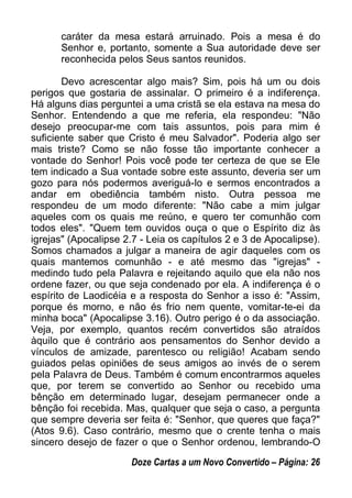 caráter da mesa estará arruinado. Pois a mesa é do
Senhor e, portanto, somente a Sua autoridade deve ser
reconhecida pelos Seus santos reunidos.
Devo acrescentar algo mais? Sim, pois há um ou dois
perigos que gostaria de assinalar. O primeiro é a indiferença.
Há alguns dias perguntei a uma cristã se ela estava na mesa do
Senhor. Entendendo a que me referia, ela respondeu: "Não
desejo preocupar-me com tais assuntos, pois para mim é
suficiente saber que Cristo é meu Salvador". Poderia algo ser
mais triste? Como se não fosse tão importante conhecer a
vontade do Senhor! Pois você pode ter certeza de que se Ele
tem indicado a Sua vontade sobre este assunto, deveria ser um
gozo para nós podermos averiguá-lo e sermos encontrados a
andar em obediência também nisto. Outra pessoa me
respondeu de um modo diferente: "Não cabe a mim julgar
aqueles com os quais me reúno, e quero ter comunhão com
todos eles". "Quem tem ouvidos ouça o que o Espírito diz às
igrejas" (Apocalipse 2.7 - Leia os capítulos 2 e 3 de Apocalipse).
Somos chamados a julgar a maneira de agir daqueles com os
quais mantemos comunhão - e até mesmo das "igrejas" -
medindo tudo pela Palavra e rejeitando aquilo que ela não nos
ordene fazer, ou que seja condenado por ela. A indiferença é o
espírito de Laodicéia e a resposta do Senhor a isso é: "Assim,
porque és morno, e não és frio nem quente, vomitar-te-ei da
minha boca" (Apocalipse 3.16). Outro perigo é o da associação.
Veja, por exemplo, quantos recém convertidos são atraídos
àquilo que é contrário aos pensamentos do Senhor devido a
vínculos de amizade, parentesco ou religião! Acabam sendo
guiados pelas opiniões de seus amigos ao invés de o serem
pela Palavra de Deus. Também é comum encontrarmos aqueles
que, por terem se convertido ao Senhor ou recebido uma
bênção em determinado lugar, desejam permanecer onde a
bênção foi recebida. Mas, qualquer que seja o caso, a pergunta
que sempre deveria ser feita é: "Senhor, que queres que faça?"
(Atos 9.6). Caso contrário, mesmo que o crente tenha o mais
sincero desejo de fazer o que o Senhor ordenou, lembrando-O
Doze Cartas a um Novo Convertido – Página: 26
 