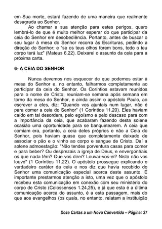 em Sua morte, estará fazendo de uma maneira que realmente
desagrada ao Senhor.
Ao chamar a sua atenção para estes perigos, quero
lembrá-lo de que é muito melhor esperar do que participar da
ceia do Senhor em desobediência. Portanto, antes de buscar o
seu lugar à mesa do Senhor recorra às Escrituras, pedindo a
direção do Senhor; e "se os teus olhos forem bons, todo o teu
corpo terá luz" (Mateus 6.22). Deixarei o assunto da ceia para a
próxima carta.
6- A CEIA DO SENHOR
Nunca devemos nos esquecer de que podemos estar à
mesa do Senhor e, no entanto, falharmos completamente ao
participar da ceia do Senhor. Os Coríntios estavam reunidos
para o nome de Cristo; reuniam-se semana após semana em
torno da mesa do Senhor, e ainda assim o apóstolo Paulo, ao
escrever a eles, diz: "Quando vos ajuntais num lugar, não é
para comer a ceia do Senhor" (1 Coríntios 11.20). Eles haviam
caído em tal desordem, pelo egoísmo e pelo descaso para com
a importância da ceia, que acabaram fazendo desta solene
ocasião uma oportunidade para se banquetearem. A ceia que
comiam era, portanto, a ceia deles próprios e não a Ceia do
Senhor, pois haviam quase que completamente deixado de
associar o pão e o vinho ao corpo e sangue de Cristo. Daí a
solene admoestação: "Não tendes porventura casas para comer
e para beber? Ou desprezais a igreja de Deus, e envergonhais
os que nada têm? Que vos direi? Louvar-vos-ei? Nisto não vos
louvo" (1 Coríntios 11.22). O apóstolo prossegue explicando o
verdadeiro caráter da ceia e nos diz que havia recebido do
Senhor uma comunicação especial acerca deste assunto. É
importante prestarmos atenção a isto, uma vez que o apóstolo
recebeu esta comunicação em conexão com seu ministério do
corpo de Cristo (Colossenses 1.24,25), e já que esta é a última
comunicação acerca do assunto, é a esta passagem, mais do
que aos evangelhos (os quais, no entanto, relatam a instituição
Doze Cartas a um Novo Convertido – Página: 27
 