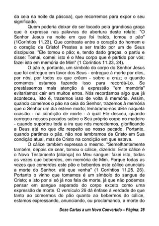 da ceia na noite da páscoa), que recorremos para expor o seu
significado.
Quem poderia deixar de ser tocado pela grandiosa graça
que é expressa nas palavras de abertura deste relato: "O
Senhor Jesus na noite em que foi traído, tomou o pão"
(1Coríntios 11.23). Que contraste entre o coração do homem e
o coração de Cristo! Prestes a ser traído por um de Seus
discípulos, "Ele tomou o pão; e, tendo dado graças, o partiu e
disse: Tomai, comei: isto é o Meu corpo que é partido por vós;
fazei isto em memória de Mim" (1 Coríntios 11.23, 24).
O pão é, portanto, um símbolo do corpo do Senhor Jesus
que foi entregue em favor dos Seus - entregue à morte por eles,
por nós, por todos os que crêem - sobre a cruz; e quando
comemos estamos fazendo isso para recordá-Lo. Se
prestássemos mais atenção à expressão "em memória"
evitaríamos cair em muitos erros. Nós recordamos algo que já
aconteceu, isto é, trazemos isso de volta à memória. Assim,
quando comemos o pão na ceia do Senhor, trazemos à memória
que o Senhor um dia esteve morto; lembramo-nos dEle naquela
ocasião - na condição de morte - à qual Ele desceu, quando
carregou nossos pecados sobre o Seu próprio corpo no madeiro
- quando suportou toda a ira que nós merecíamos, glorificando
a Deus até no que diz respeito ao nosso pecado. Portanto,
quando partimos o pão, não nos lembramos de Cristo em Sua
condição atual, mas de Cristo na condição em que estava.
O cálice também expressa o mesmo. "Semelhantemente
também, depois de cear, tomou o cálice, dizendo: Este cálice é
o Novo Testamento [aliança] no Meu sangue: fazei isto, todas
as vezes que beberdes, em memória de Mim. Porque todas as
vezes que comerdes este pão e beberdes este cálice anunciais
a morte do Senhor, até que venha" (1 Coríntios 11.25, 26).
Portanto o vinho que tomamos é um símbolo do sangue de
Cristo; e isto por si só já nos fala de morte, já que não podemos
pensar em sangue separado do corpo exceto como uma
expressão de morte. O versículo 26 dá ênfase à verdade de que
tanto ao comermos do pão quanto ao bebermos do cálice,
estamos expressando, anunciando, ou proclamando, a morte do
Doze Cartas a um Novo Convertido – Página: 28
 