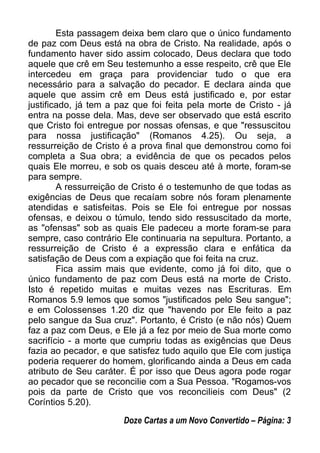 Esta passagem deixa bem claro que o único fundamento
de paz com Deus está na obra de Cristo. Na realidade, após o
fundamento haver sido assim colocado, Deus declara que todo
aquele que crê em Seu testemunho a esse respeito, crê que Ele
intercedeu em graça para providenciar tudo o que era
necessário para a salvação do pecador. E declara ainda que
aquele que assim crê em Deus está justificado e, por estar
justificado, já tem a paz que foi feita pela morte de Cristo - já
entra na posse dela. Mas, deve ser observado que está escrito
que Cristo foi entregue por nossas ofensas, e que "ressuscitou
para nossa justificação" (Romanos 4.25). Ou seja, a
ressurreição de Cristo é a prova final que demonstrou como foi
completa a Sua obra; a evidência de que os pecados pelos
quais Ele morreu, e sob os quais desceu até à morte, foram-se
para sempre.
A ressurreição de Cristo é o testemunho de que todas as
exigências de Deus que recaíam sobre nós foram plenamente
atendidas e satisfeitas. Pois se Ele foi entregue por nossas
ofensas, e deixou o túmulo, tendo sido ressuscitado da morte,
as "ofensas" sob as quais Ele padeceu a morte foram-se para
sempre, caso contrário Ele continuaria na sepultura. Portanto, a
ressurreição de Cristo é a expressão clara e enfática da
satisfação de Deus com a expiação que foi feita na cruz.
Fica assim mais que evidente, como já foi dito, que o
único fundamento de paz com Deus está na morte de Cristo.
Isto é repetido muitas e muitas vezes nas Escrituras. Em
Romanos 5.9 lemos que somos "justificados pelo Seu sangue";
e em Colossenses 1.20 diz que "havendo por Ele feito a paz
pelo sangue da Sua cruz". Portanto, é Cristo (e não nós) Quem
faz a paz com Deus, e Ele já a fez por meio de Sua morte como
sacrifício - a morte que cumpriu todas as exigências que Deus
fazia ao pecador, e que satisfez tudo aquilo que Ele com justiça
poderia requerer do homem, glorificando ainda a Deus em cada
atributo de Seu caráter. É por isso que Deus agora pode rogar
ao pecador que se reconcilie com a Sua Pessoa. "Rogamos-vos
pois da parte de Cristo que vos reconcilieis com Deus" (2
Coríntios 5.20).
Doze Cartas a um Novo Convertido – Página: 3
 