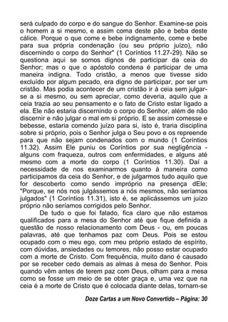 será culpado do corpo e do sangue do Senhor. Examine-se pois
o homem a si mesmo, e assim coma deste pão e beba deste
cálice. Porque o que come e bebe indignamente, come e bebe
para sua própria condenação (ou seu próprio juízo), não
discernindo o corpo do Senhor" (1 Coríntios 11.27-29). Não se
questiona aqui se somos dignos de participar da ceia do
Senhor; mas o que o apóstolo condena é participar de uma
maneira indigna. Todo cristão, a menos que tivesse sido
excluído por algum pecado, era digno de participar, por ser um
cristão. Mas podia acontecer de um cristão ir à ceia sem julgar-
se a si mesmo, ou sem apreciar, como deveria, aquilo que a
ceia trazia ao seu pensamento e o fato de Cristo estar ligado a
ela. Ele não estaria discernindo o corpo do Senhor, além de não
discernir e não julgar o mal em si próprio. E se assim comesse e
bebesse, estaria comendo juízo para si, isto é, traria disciplina
sobre si próprio, pois o Senhor julga o Seu povo e os repreende
para que não sejam condenados com o mundo (1 Coríntios
11.32). Assim Ele puniu os Coríntios por sua negligência -
alguns com fraqueza, outros com enfermidades, e alguns até
mesmo com a morte do corpo (1 Coríntios 11.30). Daí a
necessidade de nos examinarmos quanto à maneira como
participamos da ceia do Senhor, e de julgarmos tudo aquilo que
for descoberto como sendo impróprio na presença dEle;
"Porque, se nós nos julgássemos a nós mesmos, não seríamos
julgados" (1 Coríntios 11.31), isto é, se aplicássemos um juízo
próprio não seríamos corrigidos pelo Senhor.
De tudo o que foi falado, fica claro que não estamos
qualificados para a mesa do Senhor até que fique definida a
questão de nosso relacionamento com Deus - ou, em poucas
palavras, até que tenhamos paz com Deus. Pois se estou
ocupado com o meu ego, com meu próprio estado de espírito,
com dúvidas, ansiedades ou temores, não posso estar ocupado
com a morte de Cristo. Com frequência, muito dano é causado
por se receber cedo demais as almas à mesa do Senhor. Pois
quando vêm antes de terem paz com Deus, olham para a mesa
como se fosse um meio de se obter graça e, uma vez que na
ceia é a morte de Cristo que é colocada diante delas, tornam-se
Doze Cartas a um Novo Convertido – Página: 30
 
