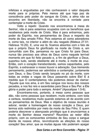 infelizes e angustiadas por não conhecerem o valor daquela
morte para si próprias. Pelo menos até que haja paz de
consciência pelo poder do sangue de Cristo, a alma não se
encontra em liberdade, não se encontra à vontade para
contemplar a morte de Cristo.
Volto a repetir. Quando nos encontramos à mesa do
Senhor, não é para estarmos ocupados com os benefícios que
recebemos pela morte de Cristo. Mas é para entrarmos, pelo
poder do Espírito, nos pensamentos de Deus a respeito da
morte de Seu amado Filho. Pois estamos ali como adoradores
e, como tais, no interior e além do véu rasgado (Mateus 27.51;
Hebreus 10.20). E, uma vez lá, ficamos absortos com o fato de
que o próprio Deus foi glorificado na morte de Cristo e, em
comunhão com Ele, pensamos no que Cristo foi para Deus;
nunca tão precioso aos olhos de Deus como naquele terrível
momento em que foi feito pecado e, a fim de glorificar a Deus,
suportou tudo, sendo obediente até à morte, e morte de cruz.
Então, com o coração transbordando, somos capacitados, pelo
Espírito, a extravasar o nosso louvor e adoração. Que tremendo
pensamento, podermos ser admitidos a contemplar, juntamente
com Deus, o Seu Cristo sendo lançado no pó da morte, com
todas as ondas e vagas de Deus passando sobre Ele! E à
medida que O contemplamos não podemos deixar de clamar:
"Àquele que nos ama, e em Seu sangue nos lavou dos nossos
pecados, e nos fez reis e sacerdotes para Deus e Seu Pai: a Ele
glória e poder para todo o sempre. Amém" (Apocalipse 1.5-6).
Encontramo-nos, portanto, à mesa como pessoas que
dão, não como pessoas que recebem; muito embora, com toda
a certeza, recebemos muito quando estamos ali de acordo com
os pensamentos de Deus. Mas o objetivo de nossa reunião é
adorar, render a homenagem de nosso coração a Deus, por
termos sido redimidos por meio da morte de Seu Filho. E quem
poderia descrever o abençoado privilégio que é anunciarmos a
morte do Senhor dessa maneira? Reunidos ao redor dEle
próprio, com os comoventes símbolos de Seu corpo e sangue
diante de nossos olhos, reivindicando as afeições do nosso
coração! Seu amor, que as muitas águas não poderiam apagar
Doze Cartas a um Novo Convertido – Página: 31
 