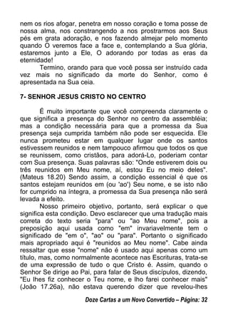 nem os rios afogar, penetra em nosso coração e toma posse de
nossa alma, nos constrangendo a nos prostrarmos aos Seus
pés em grata adoração, e nos fazendo almejar pelo momento
quando O veremos face a face e, contemplando a Sua glória,
estaremos junto a Ele, O adorando por todas as eras da
eternidade!
Termino, orando para que você possa ser instruído cada
vez mais no significado da morte do Senhor, como é
apresentada na Sua ceia.
7- SENHOR JESUS CRISTO NO CENTRO
É muito importante que você compreenda claramente o
que significa a presença do Senhor no centro da assembléia;
mas a condição necessária para que a promessa da Sua
presença seja cumprida também não pode ser esquecida. Ele
nunca prometeu estar em qualquer lugar onde os santos
estivessem reunidos e nem tampouco afirmou que todos os que
se reunissem, como cristãos, para adorá-Lo, poderiam contar
com Sua presença. Suas palavras são: "Onde estiverem dois ou
três reunidos em Meu nome, aí, estou Eu no meio deles".
(Mateus 18.20) Sendo assim, a condição essencial é que os
santos estejam reunidos em (ou 'ao') Seu nome, e se isto não
for cumprido na íntegra, a promessa da Sua presença não será
levada a efeito.
Nosso primeiro objetivo, portanto, será explicar o que
significa esta condição. Devo esclarecer que uma tradução mais
correta do texto seria "para" ou "ao Meu nome", pois a
preposição aqui usada como "em" invariavelmente tem o
significado de "em o", "ao" ou "para". Portanto o significado
mais apropriado aqui é "reunidos ao Meu nome". Cabe ainda
ressaltar que esse "nome" não é usado aqui apenas como um
título, mas, como normalmente acontece nas Escrituras, trata-se
de uma expressão de tudo o que Cristo é. Assim, quando o
Senhor Se dirige ao Pai, para falar de Seus discípulos, dizendo,
"Eu lhes fiz conhecer o Teu nome, e lho farei conhecer mais"
(João 17.26a), não estava querendo dizer que revelou-lhes
Doze Cartas a um Novo Convertido – Página: 32
 