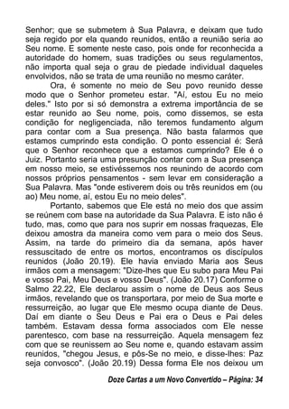 Senhor; que se submetem à Sua Palavra, e deixam que tudo
seja regido por ela quando reunidos, então a reunião seria ao
Seu nome. E somente neste caso, pois onde for reconhecida a
autoridade do homem, suas tradições ou seus regulamentos,
não importa qual seja o grau de piedade individual daqueles
envolvidos, não se trata de uma reunião no mesmo caráter.
Ora, é somente no meio de Seu povo reunido desse
modo que o Senhor prometeu estar. "Aí, estou Eu no meio
deles." Isto por si só demonstra a extrema importância de se
estar reunido ao Seu nome, pois, como dissemos, se esta
condição for negligenciada, não teremos fundamento algum
para contar com a Sua presença. Não basta falarmos que
estamos cumprindo esta condição. O ponto essencial é: Será
que o Senhor reconhece que a estamos cumprindo? Ele é o
Juiz. Portanto seria uma presunção contar com a Sua presença
em nosso meio, se estivéssemos nos reunindo de acordo com
nossos próprios pensamentos - sem levar em consideração a
Sua Palavra. Mas "onde estiverem dois ou três reunidos em (ou
ao) Meu nome, aí, estou Eu no meio deles".
Portanto, sabemos que Ele está no meio dos que assim
se reúnem com base na autoridade da Sua Palavra. E isto não é
tudo, mas, como que para nos suprir em nossas fraquezas, Ele
deixou amostra da maneira como vem para o meio dos Seus.
Assim, na tarde do primeiro dia da semana, após haver
ressuscitado de entre os mortos, encontramos os discípulos
reunidos (João 20.19). Ele havia enviado Maria aos Seus
irmãos com a mensagem: "Dize-lhes que Eu subo para Meu Pai
e vosso Pai, Meu Deus e vosso Deus". (João 20.17) Conforme o
Salmo 22.22, Ele declarou assim o nome de Deus aos Seus
irmãos, revelando que os transportara, por meio de Sua morte e
ressurreição, ao lugar que Ele mesmo ocupa diante de Deus.
Daí em diante o Seu Deus e Pai era o Deus e Pai deles
também. Estavam dessa forma associados com Ele nesse
parentesco, com base na ressurreição. Aquela mensagem fez
com que se reunissem ao Seu nome e, quando estavam assim
reunidos, "chegou Jesus, e pôs-Se no meio, e disse-lhes: Paz
seja convosco". (João 20.19) Dessa forma Ele nos deixou um
Doze Cartas a um Novo Convertido – Página: 34
 