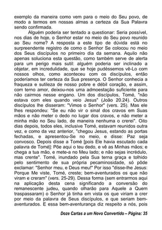 exemplo da maneira como vem para o meio do Seu povo, de
modo a termos em nossas almas a certeza da Sua Palavra
sendo confirmada.
Alguém poderia ser tentado a questionar: Seria possível,
nos dias de hoje, o Senhor estar no meio do Seu povo reunido
ao Seu nome? A resposta a este tipo de dúvida está no
surpreendente registro de como o Senhor Se colocou no meio
dos Seus discípulos no primeiro dia da semana. Aquilo não
apenas soluciona esta questão, como também serve de alerta
para um perigo mais sutil: alguém poderia ser inclinado a
objetar, em incredulidade, que se hoje pudéssemos vê-Lo com
nossos olhos, como aconteceu com os discípulos, então
poderíamos ter certeza da Sua presença. O Senhor conhecia a
fraqueza e sutileza de nosso pobre e débil coração, e assim,
com terno amor, deixou-nos uma admoestação suficiente para
não cairmos nesse engano. Um dos discípulos, Tomé, "não
estava com eles quando veio Jesus" (João 20.24). Outros
discípulos lhe disseram: "Vimos o Senhor" (vers. 25). Mas ele
lhes respondeu: "Se eu não vir o sinal dos cravos em Suas
mãos e não meter o dedo no lugar dos cravos, e não meter a
minha mão no Seu lado, de maneira nenhuma o crerei". Oito
dias depois, todos eles, inclusive Tomé, estavam reunidos outra
vez, e como da vez anterior, "chegou Jesus, estando as portas
fechadas, e apresentou-Se no meio, e disse: Paz seja
convosco. Depois disse a Tomé [pois Ele havia escutado cada
palavra de Tomé]: Põe aqui o teu dedo, e vê as Minhas mãos; e
chega a tua mão, e mete-a no Meu lado; e não sejas incrédulo,
mas crente". Tomé, inundado pela Sua terna graça e tolhido
pelo sentimento de sua própria pecaminosidade, só pôde
exclamar: "Senhor meu, e Deus meu!" Por isso "disse-lhe Jesus:
Porque Me viste, Tomé, creste; bem-aventurados os que não
viram e creram" (vers. 25-29). Dessa forma (sem entrarmos aqui
na aplicação desta cena significando a conversão do
remanescente judeu, quando olharão para Aquele a Quem
traspassaram) o Senhor já tinha em vista os que viriam a crer
por meio da palavra de Seus discípulos, e que seriam bem-
aventurados. E essa bem-aventurança diz respeito a nós, pois
Doze Cartas a um Novo Convertido – Página: 35
 