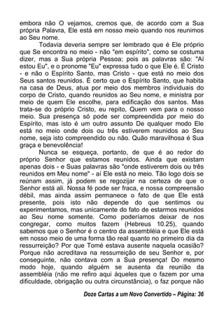 embora não O vejamos, cremos que, de acordo com a Sua
própria Palavra, Ele está em nosso meio quando nos reunimos
ao Seu nome.
Todavia deveria sempre ser lembrado que é Ele próprio
que Se encontra no meio - não "em espírito", como se costuma
dizer, mas a Sua própria Pessoa; pois as palavras são: "Aí
estou Eu", e o pronome "Eu" expressa tudo o que Ele é. É Cristo
- e não o Espírito Santo, mas Cristo - que está no meio dos
Seus santos reunidos. É certo que o Espírito Santo, que habita
na casa de Deus, atua por meio dos membros individuais do
corpo de Cristo, quando reunidos ao Seu nome, e ministra por
meio de quem Ele escolhe, para edificação dos santos. Mas
trata-se do próprio Cristo, eu repito, Quem vem para o nosso
meio. Sua presença só pode ser compreendida por meio do
Espírito, mas isto é um outro assunto De qualquer modo Ele
está no meio onde dois ou três estiverem reunidos ao Seu
nome, seja isto compreendido ou não. Quão maravilhosa é Sua
graça e benevolência!
Nunca se esqueça, portanto, de que é ao redor do
próprio Senhor que estamos reunidos. Ainda que existam
apenas dois - e Suas palavras são "onde estiverem dois ou três
reunidos em Meu nome" - aí Ele está no meio. Tão logo dois se
reúnam assim, já podem se regozijar na certeza de que o
Senhor está ali. Nossa fé pode ser fraca, e nossa compreensão
débil, mas ainda assim permanece o fato de que Ele está
presente, pois isto não depende do que sentimos ou
experimentamos, mas unicamente do fato de estarmos reunidos
ao Seu nome somente. Como poderíamos deixar de nos
congregar, como muitos fazem (Hebreus 10.25), quando
sabemos que o Senhor é o centro da assembléia e que Ele está
em nosso meio de uma forma tão real quanto no primeiro dia da
ressurreição? Por que Tomé estava ausente naquela ocasião?
Porque não acreditava na ressurreição de seu Senhor e, por
conseguinte, não contava com a Sua presença! Do mesmo
modo hoje, quando alguém se ausenta da reunião da
assembléia (não me refiro aqui àqueles que o fazem por uma
dificuldade, obrigação ou outra circunstância), o faz porque não
Doze Cartas a um Novo Convertido – Página: 36
 