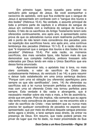 Em primeiro lugar, temos ousadia para entrar no
santuário pelo sangue de Jesus. Se você acompanhar o
raciocínio do apóstolo, verá que fica evidente que o sangue de
Jesus é apresentado em contraste com o "sangue dos touros e
dos bodes" (Hebreus 10.4). Na verdade, o assunto principal de
toda a primeira parte do capítulo é a eficácia do sangue de
Jesus em contraste com a ineficácia do sangue de touros e
bodes. O fato de os sacrifícios do Antigo Testamento terem sido
oferecidos continuamente, ano após ano, é apresentado como
prova de que os adoradores nunca eram realmente purificados
até o ponto de não terem mais consciência dos pecados; pois
na repetição dos sacrifícios havia, ano após ano, uma contínua
lembrança dos pecados (Hebreus 10.1-3). E a razão disto era
que "é impossível que o sangue dos touros e dos bodes tire os
pecados" (Hebreus 10.4). Por esta razão, os inúmeros
sacrifícios, dos mais variados tipos, não faziam mais do que
demonstrar sua completa ineficácia, embora tivessem sido
ordenados por Deus tendo em vista o Único Sacrifício que era
dessa forma anunciado.
Após demonstrar isto, o apóstolo traz à tona, no mais
claro contraste, o valor do sacrifício de Cristo (leia
cuidadosamente Hebreus, do versículo 5 ao 14); e para resumir
e deixar tudo estabelecido em uma única sentença declara:
"Porque com uma só oblação (ou oferenda) aperfeiçoou para
sempre os que são santificados". (vers. 14) As oferendas ou
sacrifícios sob a lei nunca tornavam perfeitos os adoradores,
mas com uma só oferenda Cristo nos tornou perfeitos para
sempre. Esta verdade é tão vasta e abrangente, que é
necessário meditar sobre ela mais e mais, a fim de assimilá-la,
ainda que em parte. Pois ela implica, não somente que eu agora
não tenho mais consciência de pecados - se me encontro sob o
valor do sacrifício de Cristo - mas também que eu nunca mais
preciso ter qualquer consciência de pecados no aspecto aqui
apresentado; que por meio da eficácia daquele sangue precioso
tenho agora o direito, e terei sempre esse direito, de entrar na
presença de Deus. Em resumo, que nada poderá jamais me
privar do lugar que me foi dado, na maior proximidade da Sua
Doze Cartas a um Novo Convertido – Página: 38
 