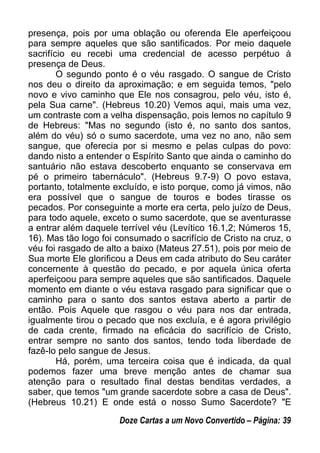 presença, pois por uma oblação ou oferenda Ele aperfeiçoou
para sempre aqueles que são santificados. Por meio daquele
sacrifício eu recebi uma credencial de acesso perpétuo à
presença de Deus.
O segundo ponto é o véu rasgado. O sangue de Cristo
nos deu o direito da aproximação; e em seguida temos, "pelo
novo e vivo caminho que Ele nos consagrou, pelo véu, isto é,
pela Sua carne". (Hebreus 10.20) Vemos aqui, mais uma vez,
um contraste com a velha dispensação, pois lemos no capítulo 9
de Hebreus: "Mas no segundo (isto é, no santo dos santos,
além do véu) só o sumo sacerdote, uma vez no ano, não sem
sangue, que oferecia por si mesmo e pelas culpas do povo:
dando nisto a entender o Espírito Santo que ainda o caminho do
santuário não estava descoberto enquanto se conservava em
pé o primeiro tabernáculo". (Hebreus 9.7-9) O povo estava,
portanto, totalmente excluído, e isto porque, como já vimos, não
era possível que o sangue de touros e bodes tirasse os
pecados. Por conseguinte a morte era certa, pelo juízo de Deus,
para todo aquele, exceto o sumo sacerdote, que se aventurasse
a entrar além daquele terrível véu (Levítico 16.1,2; Números 15,
16). Mas tão logo foi consumado o sacrifício de Cristo na cruz, o
véu foi rasgado de alto a baixo (Mateus 27.51), pois por meio de
Sua morte Ele glorificou a Deus em cada atributo do Seu caráter
concernente à questão do pecado, e por aquela única oferta
aperfeiçoou para sempre aqueles que são santificados. Daquele
momento em diante o véu estava rasgado para significar que o
caminho para o santo dos santos estava aberto a partir de
então. Pois Aquele que rasgou o véu para nos dar entrada,
igualmente tirou o pecado que nos excluía, e é agora privilégio
de cada crente, firmado na eficácia do sacrifício de Cristo,
entrar sempre no santo dos santos, tendo toda liberdade de
fazê-lo pelo sangue de Jesus.
Há, porém, uma terceira coisa que é indicada, da qual
podemos fazer uma breve menção antes de chamar sua
atenção para o resultado final destas benditas verdades, a
saber, que temos "um grande sacerdote sobre a casa de Deus".
(Hebreus 10.21) E onde está o nosso Sumo Sacerdote? "E
Doze Cartas a um Novo Convertido – Página: 39
 