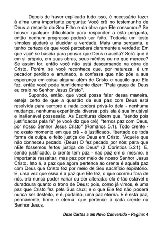 Depois de haver explicado tudo isso, é necessário fazer
à alma uma importante pergunta: Você crê no testemunho de
Deus a respeito do Seu Filho e da obra que Ele consumou? Se
houver qualquer dificuldade para responder a esta pergunta,
então nenhum progresso poderá ser feito. Todavia um teste
simples ajudará a elucidar a verdade. Mais uma pergunta, e
tenho certeza de que você perceberá claramente a verdade: Em
que você se baseia para pensar que Deus o aceita? Será que é
em si próprio, em suas obras, seus méritos ou no que merece?
Se assim for, então você não está descansando na obra de
Cristo. Porém, se você reconhece que, por natureza, é um
pecador perdido e arruinado, e confessa que não põe a sua
esperança em coisa alguma além de Cristo e naquilo que Ele
fez, então você pode humildemente dizer: "Pela graça de Deus
eu creio no Senhor Jesus Cristo".
Supondo, então, que você possa falar dessa maneira,
esteja certo de que a questão de sua paz com Deus está
resolvida para sempre e nada poderá privá-lo dela - nenhuma
mudança, nenhuma experiência diversa; pois ela é sua imutável
e inalienável possessão. As Escrituras dizem que, "sendo pois
justificados pela fé" (e você diz que crê), "temos paz com Deus,
por nosso Senhor Jesus Cristo" (Romanos 5.1). Todo crente -
no exato momento em que crê - é justificado, libertado de toda
forma de culpa, e feito justiça de Deus em Cristo. "Àquele que
não conheceu pecado, (Deus) O fez pecado por nós; para que
nEle fôssemos feitos justiça de Deus" (2 Coríntios 5.21). E,
sendo justificado, o crente tem paz - não paz em si mesmo, é
importante ressaltar, mas paz por meio de nosso Senhor Jesus
Cristo. Isto é, a paz que agora pertence ao crente é aquela paz
com Deus que Cristo fez por meio de Seu sacrifício expiatório.
E, uma vez que essa é a paz que Ele fez, o que ocorreu fora de
nós, ela nunca poder variar ou ser alterada; ela é tão estável e
duradoura quanto o trono de Deus; pois, como já vimos, é uma
paz que Cristo fez pela Sua cruz; e o que Ele fez não poderá
nunca ser desfeito, e é, portanto, uma paz eterna. E é esta paz,
permanente, firme e eterna, que pertence a cada crente no
Senhor Jesus.
Doze Cartas a um Novo Convertido – Página: 4
 