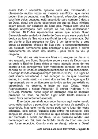 assim todo o sacerdote aparece cada dia, ministrando e
oferecendo muitas vezes os mesmos sacrifícios, que nunca
podem tirar os pecados; mas Este, havendo oferecido um único
sacrifício pelos pecados, está assentado para sempre à destra
de Deus, daqui em diante esperando até que os Seus inimigos
sejam postos por escabelo de Seus pés. Porque com uma só
oblação aperfeiçoou para sempre os que são santificados."
(Hebreus 10.11-14) Aprendemos assim que nosso Sumo
Sacerdote está sentado à direita de Deus e que essa posição é
devida ao fato de Sua obra sacrificial ter sido consumada. Daí
em diante a Sua presença no Céu é um testemunho e uma
prova da perpétua eficácia de Sua obra, e consequentemente
um estímulo permanente para encorajar o Seu povo a entrar
ousadamente no santo dos santos - para além do véu já
rasgado.
Tais são os três imensos fatos - o sangue de Jesus, o
véu rasgado, e o Sumo Sacerdote sobre a casa de Deus - para
os quais o Espírito Santo dirige a nossa atenção antes de nos
exortar a nos achegarmos "com verdadeiro coração, em inteira
certeza de fé; tendo os corações purificados da má consciência,
e o corpo lavado com água limpa" (Hebreus 10.22). E o lugar ao
qual somos convidados a nos achegar, ou no qual devemos
entrar, é o mais santo - o santo dos santos. É o lugar que foi
representado como um tipo pelo santo dos santos que existia no
tabernáculo no deserto, o lugar no qual Cristo, nosso
Representante e nosso Precursor, já entrou (Hebreus 4.14;
6.19,20). Portanto, nosso lugar de adoração está na imediata
presença de Deus, no próprio lugar onde Cristo ministra a
nosso favor como Sumo Sacerdote.
É verdade que ainda nos encontramos aqui neste mundo
como estrangeiros e peregrinos, quando se trata da questão do
sacerdócio. Mas este mundo nunca pode ser o lugar de nossa
adoração, pois temos "ousadia para entrar no santuário, pelo
sangue de Jesus", e é somente ali que nossa adoração pode
ser oferecida e aceita por Deus. Se eu quisesse render uma
homenagem ao Rei, teria de fazê-lo diante do trono real para
que fosse recebido. Quanto mais se desejo adorar a Deus!
Doze Cartas a um Novo Convertido – Página: 40
 
