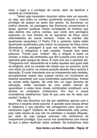 mais, o lugar e o privilégio do crente, além de falsificar a
verdade do cristianismo.
Talvez seja necessário discorrer sobre mais um assunto,
ou seja, que todos os crentes igualmente possuem o mesmo
privilégio de acesso ao santo dos santos. As Escrituras, ou
melhor dizendo, as passagens das Escrituras concernentes à
Igreja, ignoram qualquer classe consagrada de homens que
seja distinta dos outros crentes, que conte com privilégios
especiais ou com direitos de se aproximar de Deus como
intermediários de outros homens. Todos os crentes são
igualmente sacerdotes (1 Pedro 2.9) e, portanto, todos estão
igualmente qualificados para entrar na presença de Deus como
adoradores. A passagem à qual nos referimos em Hebreus
10.19-22 é categórica a este respeito. Guarde bem estas
palavras: "Tendo pois, irmãos". Isto é dirigido a todos os
crentes, e todos são lembrados que têm ousadia para entrar no
santuário pelo sangue de Jesus. E mais uma vez o apóstolo diz:
"Cheguemo-nos" associando-se a todos aqueles aos quais está
se dirigindo, pois na verdade ele mostra que se encontra, junto
com todos os outros, na mesma posição perante Deus quanto à
adoração. É muito importante que se compreenda esta verdade,
principalmente nestes dias quando vemos um incremento do
sistema sacerdotal com suas pretensões supersticiosas. Ambas
as coisas estão ligadas. Se você tem um lugar terrestre de
adoração, então necessita de uma ordem clerical de
sacerdotes; e estas duas coisas combinadas constituem uma
afronta ao verdadeiro cristianismo. Por isso é nossa
incumbência batalharmos "pela fé que uma vez foi dada aos
santos" (Judas 3).
Mas não devemos nos dar por satisfeitos apenas com a
doutrina a respeito deste assunto. A questão para nossas almas
é: Sabemos o que significa nos achegarmos para adorar no
santíssimo lugar? Gostaria de frisar solenemente este ponto;
pois nada menos do que isto irá satisfazer o coração dAquele,
por meio de cujo sangue precioso nós recebemos tal
inexprimível privilégio. Que nunca nos contentemos com menos
do que o pleno desfrutar desta verdade. Se tivéssemos visto
Doze Cartas a um Novo Convertido – Página: 42
 