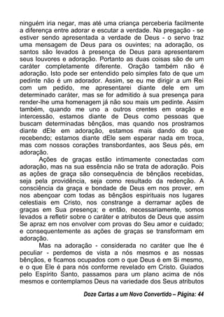 ninguém iria negar, mas até uma criança perceberia facilmente
a diferença entre adorar e escutar a verdade. Na pregação - se
estiver sendo apresentada a verdade de Deus - o servo traz
uma mensagem de Deus para os ouvintes; na adoração, os
santos são levados à presença de Deus para apresentarem
seus louvores e adoração. Portanto as duas coisas são de um
caráter completamente diferente. Oração também não é
adoração. Isto pode ser entendido pelo simples fato de que um
pedinte não é um adorador. Assim, se eu me dirigir a um Rei
com um pedido, me apresentarei diante dele em um
determinado caráter, mas se for admitido à sua presença para
render-lhe uma homenagem já não sou mais um pedinte. Assim
também, quando me uno a outros crentes em oração e
intercessão, estamos diante de Deus como pessoas que
buscam determinadas bênçãos, mas quando nos prostramos
diante dEle em adoração, estamos mais dando do que
recebendo; estamos diante dEle sem esperar nada em troca,
mas com nossos corações transbordantes, aos Seus pés, em
adoração.
Ações de graças estão intimamente conectadas com
adoração, mas na sua essência não se trata de adoração. Pois
as ações de graça são consequência de bênçãos recebidas,
seja pela providência, seja como resultado da redenção. A
consciência da graça e bondade de Deus em nos prover, em
nos abençoar com todas as bênçãos espirituais nos lugares
celestiais em Cristo, nos constrange a derramar ações de
graças em Sua presença; e então, necessariamente, somos
levados a refletir sobre o caráter e atributos de Deus que assim
Se apraz em nos envolver com provas do Seu amor e cuidado;
e consequentemente as ações de graças se transformam em
adoração.
Mas na adoração - considerada no caráter que lhe é
peculiar - perdemos de vista a nós mesmos e as nossas
bênçãos, e ficamos ocupados com o que Deus é em Si mesmo,
e o que Ele é para nós conforme revelado em Cristo. Guiados
pelo Espírito Santo, passamos para um plano acima de nós
mesmos e contemplamos Deus na variedade dos Seus atributos
Doze Cartas a um Novo Convertido – Página: 44
 