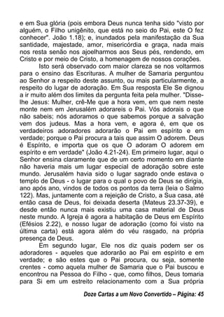 e em Sua glória (pois embora Deus nunca tenha sido "visto por
alguém, o Filho unigênito, que está no seio do Pai, este O fez
conhecer". João 1.18); e, inundados pela manifestação da Sua
santidade, majestade, amor, misericórdia e graça, nada mais
nos resta senão nos ajoelharmos aos Seus pés, rendendo, em
Cristo e por meio de Cristo, a homenagem de nossos corações.
Isto será observado com maior clareza se nos voltarmos
para o ensino das Escrituras. A mulher de Samaria perguntou
ao Senhor a respeito deste assunto, ou mais particularmente, a
respeito do lugar de adoração. Em Sua resposta Ele Se dignou
a ir muito além dos limites da pergunta feita pela mulher. "Disse-
lhe Jesus: Mulher, crê-Me que a hora vem, em que nem neste
monte nem em Jerusalém adorareis o Pai. Vós adorais o que
não sabeis; nós adoramos o que sabemos porque a salvação
vem dos judeus. Mas a hora vem, e agora é, em que os
verdadeiros adoradores adorarão o Pai em espírito e em
verdade; porque o Pai procura a tais que assim O adorem. Deus
é Espírito, e importa que os que O adoram O adorem em
espírito e em verdade" (João 4.21-24). Em primeiro lugar, aqui o
Senhor ensina claramente que de um certo momento em diante
não haveria mais um lugar especial de adoração sobre este
mundo. Jerusalém havia sido o lugar sagrado onde estava o
templo de Deus - o lugar para o qual o povo de Deus se dirigia,
ano após ano, vindos de todos os pontos da terra (leia o Salmo
122). Mas, juntamente com a rejeição de Cristo, a Sua casa, até
então casa de Deus, foi deixada deserta (Mateus 23.37-39), e
desde então nunca mais existiu uma casa material de Deus
neste mundo. A Igreja é agora a habitação de Deus em Espírito
(Efésios 2.22), e nosso lugar de adoração (como foi visto na
última carta) está agora além do véu rasgado, na própria
presença de Deus.
Em segundo lugar, Ele nos diz quais podem ser os
adoradores - aqueles que adorarão ao Pai em espírito e em
verdade; e são estes que o Pai procura, ou seja, somente
crentes - como aquela mulher de Samaria que o Pai buscou e
encontrou na Pessoa do Filho - que, como filhos, Deus tomaria
para Si em um estreito relacionamento com a Sua própria
Doze Cartas a um Novo Convertido – Página: 45
 