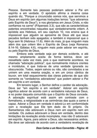 Pessoa. Somente tais pessoas poderiam adorar o Pai em
espírito e em verdade. O apóstolo afirma a mesma coisa
quando diz, "Porque a circuncisão somos nós, que servimos a
Deus em espírito (em algumas traduções lemos: "que adoramos
pelo Espírito de Deus"), e nos gloriamos em Jesus Cristo, e não
confiamos na carne" (Filipenses 3.3), que são as características
patentes encontradas naqueles que verdadeiramente crêem. A
epístola aos Hebreus, em seu capítulo 10, nos ensina que é
impossível que alguém se aproxime de Deus até que seus
pecados tenham sido apagados; e também é impossível que o
faça sem fé (Hebreus 11.6). Além do mais, já que ninguém mais
além dos que crêem têm o Espírito de Deus (veja Romanos
8.14-16; Gálatas 4.6), ninguém mais pode adorar em espírito,
ou pelo Espírito de Deus.
Embora esta verdade seja por demais evidente, e até
mesmo amplamente aceita de forma teórica, deve ser
ressaltada cada vez mais, pois o que realmente acontece, na
chamada "adoração pública", que normalmente mistura crentes
e incrédulos, é que trata-se de uma verdade ignorada ou
obscurecida. Todos, sejam salvos ou não, são convidados a se
unirem em uma mesma oração, e em um único cântico de
louvor, em total esquecimento das claras palavras de que são
somente os "verdadeiros adoradores" que podem adorar o Pai
em espírito e em verdade.
Em terceiro lugar, o Senhor define o caráter da adoração.
Deve ser "em espírito e em verdade". Adorar em espírito
significa adorar de acordo com a verdadeira natureza de Deus,
e no poder daquela comunhão que o Espírito de Deus concede.
A adoração espiritual está assim em contraste com o
formalismo, a religiosidade e as cerimônias das quais a carne é
capaz. Adorar a Deus em verdade é adorá-Lo em conformidade
com a revelação que Ele tem dado de Si próprio. Os
Samaritanos não adoravam a Deus nem em espírito nem em
verdade. Os Judeus adoravam a Deus em verdade, dentro das
limitações da revelação ainda incompleta, mas não O adoravam
em espírito. Agora, para adorar a Deus, são necessários ambos.
Ele deve ser adorado de acordo com a verdadeira revelação de
Doze Cartas a um Novo Convertido – Página: 46
 