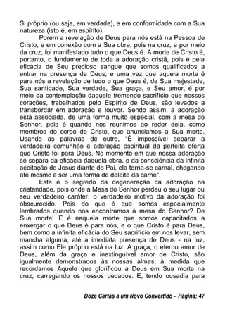 Si próprio (ou seja, em verdade), e em conformidade com a Sua
natureza (isto é, em espírito).
Porém a revelação de Deus para nós está na Pessoa de
Cristo, e em conexão com a Sua obra, pois na cruz, e por meio
da cruz, foi manifestado tudo o que Deus é. A morte de Cristo é,
portanto, o fundamento de toda a adoração cristã, pois é pela
eficácia de Seu precioso sangue que somos qualificados a
entrar na presença de Deus; e uma vez que aquela morte é
para nós a revelação de tudo o que Deus é, de Sua majestade,
Sua santidade, Sua verdade, Sua graça, e Seu amor, é por
meio da contemplação daquele tremendo sacrifício que nossos
corações, trabalhados pelo Espírito de Deus, são levados a
transbordar em adoração e louvor. Sendo assim, a adoração
está associada, de uma forma muito especial, com a mesa do
Senhor, pois é quando nos reunimos ao redor dela, como
membros do corpo de Cristo, que anunciamos a Sua morte.
Usando as palavras de outro, "É impossível separar a
verdadeira comunhão e adoração espiritual da perfeita oferta
que Cristo foi para Deus. No momento em que nossa adoração
se separa da eficácia daquela obra, e da consciência da infinita
aceitação de Jesus diante do Pai, ela torna-se carnal, chegando
até mesmo a ser uma forma de deleite da carne".
Este é o segredo da degeneração da adoração na
cristandade, pois onde a Mesa do Senhor perdeu o seu lugar ou
seu verdadeiro caráter, o verdadeiro motivo da adoração foi
obscurecido. Pois do que é que somos especialmente
lembrados quando nos encontramos à mesa do Senhor? De
Sua morte! E é naquela morte que somos capacitados a
enxergar o que Deus é para nós, e o que Cristo é para Deus,
bem como a infinita eficácia do Seu sacrifício em nos levar, sem
mancha alguma, até a imediata presença de Deus - na luz,
assim como Ele próprio está na luz. A graça, o eterno amor de
Deus, além da graça e inextinguível amor de Cristo, são
igualmente demonstrados às nossas almas, à medida que
recordamos Aquele que glorificou a Deus em Sua morte na
cruz, carregando os nossos pecados. E, tendo ousadia para
Doze Cartas a um Novo Convertido – Página: 47
 