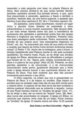 responder a esta pergunta com base na própria Palavra de
Deus. Nem preciso lembrá-lo de que nosso bendito Senhor
escolheu apóstolos durante Sua jornada terrena, e que, após
Sua ressurreição e ascensão, apareceu a Saulo e também o
escolheu, fazendo dele, de uma forma especial, o apóstolo dos
Gentios (Leia Atos capítulos 9, 22, 26 e 1 Coríntios capítulo 15).
Os apóstolos, como todos reconhecem, tiveram um lugar
único e peculiar foram dotados de autoridade e dons
extraordinários e nunca tiveram sucessores. Não deveria detê-
lo por mais tempo falando sobre isto pois a inexistência de
sucessores dos apóstolos é geralmente aceita fora das igrejas
Romana e Anglicana (ao menos no Ocidente). Portanto creio
que duas passagens serão suficientes. Pedro, escrevendo aos
crentes de seu próprio povo "aos estrangeiros dispersos no
Ponto", etc. diz, "eu procurarei (por meio de sua carta) em toda
a ocasião que depois da minha morte tenhais lembrança destas
coisas" (2 Pedro 1.15). Assim ele os entregava, para o futuro, à
direção estabelecida pela Palavra escrita (e não pela sucessão
apostólica). Do mesmo modo, Paulo, ao se dirigir aos anciãos
da Igreja em Éfeso, alertando-os para as dificuldades e perigos
que haviam de vir, diz, "Agora, pois, irmãos, encomendo-vos a
Deus e à palavra da sua graça" (Atos 20.32). Portanto, os dois
grandes apóstolos o da circuncisão, e o da incircuncisão
concordavam neste ponto; igualmente declaram que a fonte
onde a Igreja deveria buscar o seu suprimento deveria ser a
Palavra de Deus. Fica bem evidente que eles não previam
sucessores para exercer o seu ofício.
O ofício seguinte, na ordem que nos é apresentado na
Palavra de Deus, é o de bispos ou anciãos. Digo bispos ou
anciãos pois na verdade nada mais são do que dois nomes para
o mesmo ofício. O capítulo 20 de Atos torna isto bem evidente e
elimina qualquer discussão que se pretenda a respeito. Lemos
ali que Paulo mandou chamar os "anciãos da igreja" (vers. 17).
Ao se dirigir a eles, ele os chama de "bispos" (vers. 28). Bem,
eles nunca são encontrados no singular. A Igreja em Éfeso, no
versículo que citamos, tinha mais de um bispo. Paulo chamou
os "anciãos" da Igreja. O mesmo ocorre em Atos 14.23 quando
Doze Cartas a um Novo Convertido – Página: 49
 