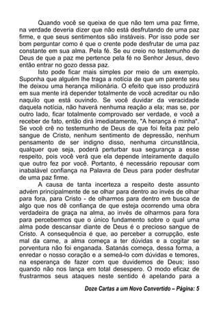 Quando você se queixa de que não tem uma paz firme,
na verdade deveria dizer que não está desfrutando de uma paz
firme, e que seus sentimentos são instáveis. Por isso pode ser
bom perguntar como é que o crente pode desfrutar de uma paz
constante em sua alma. Pela fé. Se eu creio no testemunho de
Deus de que a paz me pertence pela fé no Senhor Jesus, devo
então entrar no gozo dessa paz.
Isto pode ficar mais simples por meio de um exemplo.
Suponha que alguém lhe traga a notícia de que um parente seu
lhe deixou uma herança milionária. O efeito que isso produzirá
em sua mente irá depender totalmente de você acreditar ou não
naquilo que está ouvindo. Se você duvidar da veracidade
daquela notícia, não haverá nenhuma reação a ela; mas se, por
outro lado, ficar totalmente comprovado ser verdade, e você a
receber de fato, então dirá imediatamente, "A herança é minha".
Se você crê no testemunho de Deus de que foi feita paz pelo
sangue de Cristo, nenhum sentimento de depressão, nenhum
pensamento de ser indigno disso, nenhuma circunstância,
qualquer que seja, poderá perturbar sua segurança a esse
respeito, pois você verá que ela depende inteiramente daquilo
que outro fez por você. Portanto, é necessário repousar com
inabalável confiança na Palavra de Deus para poder desfrutar
de uma paz firme.
A causa de tanta incerteza a respeito deste assunto
advém principalmente de se olhar para dentro ao invés de olhar
para fora, para Cristo - de olharmos para dentro em busca de
algo que nos dê confiança de que esteja ocorrendo uma obra
verdadeira de graça na alma, ao invés de olharmos para fora
para percebermos que o único fundamento sobre o qual uma
alma pode descansar diante de Deus é o precioso sangue de
Cristo. A consequência é que, ao perceber a corrupção, este
mal da carne, a alma começa a ter dúvidas e a cogitar se
porventura não foi enganada. Satanás começa, dessa forma, a
enredar o nosso coração e a semeá-lo com dúvidas e temores,
na esperança de fazer com que duvidemos de Deus; isso
quando não nos lança em total desespero. O modo eficaz de
frustrarmos seus ataques neste sentido é apelando para a
Doze Cartas a um Novo Convertido – Página: 5
 