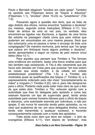 Paulo e Barnabé elegeram "anciãos em cada igreja". Também
na epístola aos Filipenses lemos de "bispos e diáconos"
(Filipenses 1.1), "anciãos" (Atos 15.23) ou "presbíteros" (Tito
1.5).
Passando agora à questão dos dons, que se trata de
algo distinto dos ofícios, iremos encontrar "pastores e doutores"
(ou mestres, segundo outras traduções) (Efésios 4.11). Vou
tratar de ambos de uma só vez pois, na verdade, eles
encontram-se ligados nas Escrituras, e ligados de uma forma
tão estreita na passagem citada como que para indicar que
poderiam ser encontrados em uma mesma pessoa. Será que
isto autorizaria uma só pessoa a tomar o encargo de toda uma
congregação? De maneira nenhuma, pois lemos que "na igreja
que estava em Antioquia havia alguns profetas e doutores",
sendo apresentados a seguir os nomes de pelo menos cinco
deles (Atos 13.1).
Para aqueles que pensam que Timóteo e Tito formam
uma evidência em contrário, basta uma breve análise para que
isto também seja esclarecido. A Tito é dito claramente que ele
havia sido deixado em Creta para que pusesse "em boa ordem
as coisas que ainda restam, e de cidade em cidade
estabelecesse presbíteros" (Tito 1.5); e a Timóteo são
mostradas quais as qualificações dos bispos (1 Timóteo 3), e é
expressamente ordenado para não impor "precipitadamente as
mãos" a ninguém (1 Timóteo 5.22), isto é, para não designá-los
para o ofício. Portanto nada pode estar mais claro do que o fato
de que estes dois, Timóteo e Tito, estavam agindo com a
autoridade que lhes foi delegada pelo apóstolo e como tais
estavam fazendo um tipo de supervisão geral, tendo ainda
autoridade para nomear homens idôneos para o ofício de bispos
e diáconos; uma autoridade exercida por indivíduos, e não por
igrejas. E ela nunca foi exercida senão pelos apóstolos, ou no
caso que acabamos de ver, por seus delegados diretos, nunca
tendo sido transmitida a qualquer sucessor, e havendo
consequentemente cessado com a morte dos apóstolos.
Falta ainda outro dom que deve ser notado - o dom de
evangelista (Efésios 4.11). Vem depois de "profetas", mas
Doze Cartas a um Novo Convertido – Página: 50
 