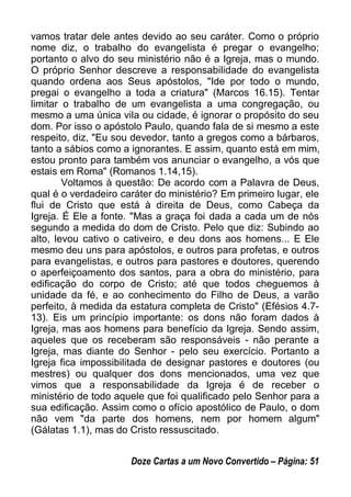 vamos tratar dele antes devido ao seu caráter. Como o próprio
nome diz, o trabalho do evangelista é pregar o evangelho;
portanto o alvo do seu ministério não é a Igreja, mas o mundo.
O próprio Senhor descreve a responsabilidade do evangelista
quando ordena aos Seus apóstolos, "Ide por todo o mundo,
pregai o evangelho a toda a criatura" (Marcos 16.15). Tentar
limitar o trabalho de um evangelista a uma congregação, ou
mesmo a uma única vila ou cidade, é ignorar o propósito do seu
dom. Por isso o apóstolo Paulo, quando fala de si mesmo a este
respeito, diz, "Eu sou devedor, tanto a gregos como a bárbaros,
tanto a sábios como a ignorantes. E assim, quanto está em mim,
estou pronto para também vos anunciar o evangelho, a vós que
estais em Roma" (Romanos 1.14,15).
Voltamos à questão: De acordo com a Palavra de Deus,
qual é o verdadeiro caráter do ministério? Em primeiro lugar, ele
flui de Cristo que está à direita de Deus, como Cabeça da
Igreja. É Ele a fonte. "Mas a graça foi dada a cada um de nós
segundo a medida do dom de Cristo. Pelo que diz: Subindo ao
alto, levou cativo o cativeiro, e deu dons aos homens... E Ele
mesmo deu uns para apóstolos, e outros para profetas, e outros
para evangelistas, e outros para pastores e doutores, querendo
o aperfeiçoamento dos santos, para a obra do ministério, para
edificação do corpo de Cristo; até que todos cheguemos à
unidade da fé, e ao conhecimento do Filho de Deus, a varão
perfeito, à medida da estatura completa de Cristo" (Efésios 4.7-
13). Eis um princípio importante: os dons não foram dados à
Igreja, mas aos homens para benefício da Igreja. Sendo assim,
aqueles que os receberam são responsáveis - não perante a
Igreja, mas diante do Senhor - pelo seu exercício. Portanto a
Igreja fica impossibilitada de designar pastores e doutores (ou
mestres) ou qualquer dos dons mencionados, uma vez que
vimos que a responsabilidade da Igreja é de receber o
ministério de todo aquele que foi qualificado pelo Senhor para a
sua edificação. Assim como o ofício apostólico de Paulo, o dom
não vem "da parte dos homens, nem por homem algum"
(Gálatas 1.1), mas do Cristo ressuscitado.
Doze Cartas a um Novo Convertido – Página: 51
 