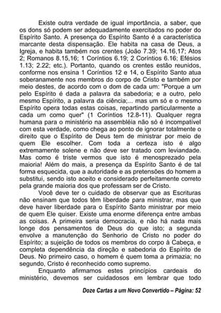 Existe outra verdade de igual importância, a saber, que
os dons só podem ser adequadamente exercitados no poder do
Espírito Santo. A presença do Espírito Santo é a característica
marcante desta dispensação. Ele habita na casa de Deus, a
Igreja, e habita também nos crentes (João 7.39; 14.16,17; Atos
2; Romanos 8.15,16; 1 Coríntios 6.19; 2 Coríntios 6.16; Efésios
1.13; 2.22; etc.). Portanto, quando os crentes estão reunidos,
conforme nos ensina 1 Coríntios 12 e 14, o Espírito Santo atua
soberanamente nos membros do corpo de Cristo e também por
meio destes, de acordo com o dom de cada um: "Porque a um
pelo Espírito é dada a palavra da sabedoria; e a outro, pelo
mesmo Espírito, a palavra da ciência;... mas um só e o mesmo
Espírito opera todas estas coisas, repartindo particularmente a
cada um como quer" (1 Coríntios 12.8-11). Qualquer regra
humana para o ministério na assembléia não só é incompatível
com esta verdade, como chega ao ponto de ignorar totalmente o
direito que o Espírito de Deus tem de ministrar por meio de
quem Ele escolher. Com toda a certeza isto é algo
extremamente solene e não deve ser tratado com leviandade.
Mas como é triste vermos que isto é menosprezado pela
maioria! Além do mais, a presença da Espírito Santo é de tal
forma esquecida, que a autoridade e as pretensões do homem a
substitui, sendo isto aceito e considerado perfeitamente correto
pela grande maioria dos que professam ser de Cristo.
Você deve ter o cuidado de observar que as Escrituras
não ensinam que todos têm liberdade para ministrar, mas que
deve haver liberdade para o Espírito Santo ministrar por meio
de quem Ele quiser. Existe uma enorme diferença entre ambas
as coisas. A primeira seria democracia, e não há nada mais
longe dos pensamentos de Deus do que isto; a segunda
envolve a manutenção do Senhorio de Cristo no poder do
Espírito; a sujeição de todos os membros do corpo à Cabeça, e
completa dependência da direção e sabedoria do Espírito de
Deus. No primeiro caso, o homem é quem toma a primazia; no
segundo, Cristo é reconhecido como supremo.
Enquanto afirmamos estes princípios cardeais do
ministério, devemos ser cuidadosos em lembrar que todo
Doze Cartas a um Novo Convertido – Página: 52
 