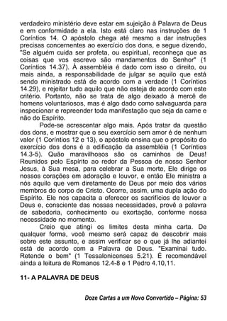 verdadeiro ministério deve estar em sujeição à Palavra de Deus
e em conformidade a ela. Isto está claro nas instruções de 1
Coríntios 14. O apóstolo chega até mesmo a dar instruções
precisas concernentes ao exercício dos dons, e segue dizendo,
"Se alguém cuida ser profeta, ou espiritual, reconheça que as
coisas que vos escrevo são mandamentos do Senhor" (1
Coríntios 14.37). À assembléia é dado com isso o direito, ou
mais ainda, a responsabilidade de julgar se aquilo que está
sendo ministrado está de acordo com a verdade (1 Coríntios
14.29), e rejeitar tudo aquilo que não esteja de acordo com este
critério. Portanto, não se trata de algo deixado à mercê de
homens voluntariosos, mas é algo dado como salvaguarda para
inspecionar e repreender toda manifestação que seja da carne e
não do Espírito.
Pode-se acrescentar algo mais. Após tratar da questão
dos dons, e mostrar que o seu exercício sem amor é de nenhum
valor (1 Coríntios 12 e 13), o apóstolo ensina que o propósito do
exercício dos dons é a edificação da assembléia (1 Coríntios
14.3-5). Quão maravilhosos são os caminhos de Deus!
Reunidos pelo Espírito ao redor da Pessoa de nosso Senhor
Jesus, à Sua mesa, para celebrar a Sua morte, Ele dirige os
nossos corações em adoração e louvor, e então Ele ministra a
nós aquilo que vem diretamente de Deus por meio dos vários
membros do corpo de Cristo. Ocorre, assim, uma dupla ação do
Espírito. Ele nos capacita a oferecer os sacrifícios de louvor a
Deus e, consciente das nossas necessidades, provê a palavra
de sabedoria, conhecimento ou exortação, conforme nossa
necessidade no momento.
Creio que atingi os limites desta minha carta. De
qualquer forma, você mesmo será capaz de descobrir mais
sobre este assunto, e assim verificar se o que já lhe adiantei
está de acordo com a Palavra de Deus. "Examinai tudo.
Retende o bem" (1 Tessalonicenses 5.21). É recomendável
ainda a leitura de Romanos 12.4-8 e 1 Pedro 4.10,11.
11- A PALAVRA DE DEUS
Doze Cartas a um Novo Convertido – Página: 53
 