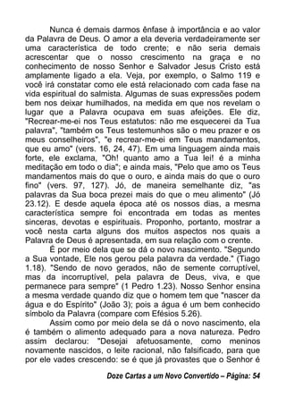 Nunca é demais darmos ênfase à importância e ao valor
da Palavra de Deus. O amor a ela deveria verdadeiramente ser
uma característica de todo crente; e não seria demais
acrescentar que o nosso crescimento na graça e no
conhecimento de nosso Senhor e Salvador Jesus Cristo está
amplamente ligado a ela. Veja, por exemplo, o Salmo 119 e
você irá constatar como ele está relacionado com cada fase na
vida espiritual do salmista. Algumas de suas expressões podem
bem nos deixar humilhados, na medida em que nos revelam o
lugar que a Palavra ocupava em suas afeições. Ele diz,
"Recrear-me-ei nos Teus estatutos: não me esquecerei da Tua
palavra", "também os Teus testemunhos são o meu prazer e os
meus conselheiros", "e recrear-me-ei em Teus mandamentos,
que eu amo" (vers. 16, 24, 47). Em uma linguagem ainda mais
forte, ele exclama, "Oh! quanto amo a Tua lei! é a minha
meditação em todo o dia"; e ainda mais, "Pelo que amo os Teus
mandamentos mais do que o ouro, e ainda mais do que o ouro
fino" (vers. 97, 127). Jó, de maneira semelhante diz, "as
palavras da Sua boca prezei mais do que o meu alimento" (Jó
23.12). E desde aquela época até os nossos dias, a mesma
característica sempre foi encontrada em todas as mentes
sinceras, devotas e espirituais. Proponho, portanto, mostrar a
você nesta carta alguns dos muitos aspectos nos quais a
Palavra de Deus é apresentada, em sua relação com o crente.
É por meio dela que se dá o novo nascimento. "Segundo
a Sua vontade, Ele nos gerou pela palavra da verdade." (Tiago
1.18). "Sendo de novo gerados, não de semente corruptível,
mas da incorruptível, pela palavra de Deus, viva, e que
permanece para sempre" (1 Pedro 1.23). Nosso Senhor ensina
a mesma verdade quando diz que o homem tem que "nascer da
água e do Espírito" (João 3); pois a água é um bem conhecido
símbolo da Palavra (compare com Efésios 5.26).
Assim como por meio dela se dá o novo nascimento, ela
é também o alimento adequado para a nova natureza. Pedro
assim declarou: "Desejai afetuosamente, como meninos
novamente nascidos, o leite racional, não falsificado, para que
por ele vades crescendo: se é que já provastes que o Senhor é
Doze Cartas a um Novo Convertido – Página: 54
 