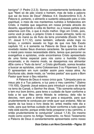benigno" (1 Pedro 2.2,3). Somos constantemente lembrados de
que "Nem só de pão viverá o homem, mas de toda a palavra
que sai da boca de Deus" (Mateus 4.4; Deuteronômio 8.3). A
Palavra é, portanto, o alimento e sustento adequado para a vida
espiritual, o meio de nos mantermos nutridos e fortalecidos em
Cristo, à medida que seguimos em nossa jornada através do
deserto, aguardando a volta do Senhor, ou a nossa partida para
estarmos com Ele, o que é muito melhor. Digo em Cristo, pois,
como você já sabe, o próprio Cristo é nosso alimento, tanto no
sentido do maná ou do fruto da terra prometida (Êxodo 16.15,
31; Josué 5.11,12), como também, voltando ainda mais no
tempo, o cordeiro assado no fogo de que nos fala Êxodo
capítulo 12; e é somente na Palavra de Deus que Ele nos é
revelado nestes Seus diversos caracteres. Se queremos colher
o maná para nossa necessidade diária, temos que percorrer os
evangelhos e epístolas, onde encontramos Cristo apresentado
de uma forma especial para nós como o humilde Cristo
encarnado; e do mesmo modo, se desejarmos nos alimentar
dEle como o "fruto da terra", o Cristo glorificado, somos levados
a buscar as epístolas, como Colossenses 3 ou Filipenses 3, que
O apresentam em num caráter assim para nossa alma. As
Escrituras são, deste modo, os "verdes pastos" aos quais o Bom
Pastor quer levar o Seu rebanho.
A Palavra de Deus é nosso único guia. "Lâmpada para os
meus pés é a Tua palavra, e luz para o meu caminho." (Salmo
119.105). Quando Josué estava para introduzir o povo de Israel
na terra de Canaã, o Senhor lhe disse, "Tão somente esforça-te
e tem mui bom ânimo, para teres o cuidado de fazer conforme a
toda a lei que Meu servo Moisés te ordenou; dela não te
desvies, nem para a direita nem para a esquerda, para que
prudentemente te conduzas por onde quer que andares. Não se
aparte da tua boca o livro desta lei; antes medita nele dia e
noite, para que tenhas cuidado de fazer conforme a tudo quanto
nele está escrito; porque então farás prosperar o teu caminho, e
então prudentemente te conduzirás" (Josué 1.7,8). Do mesmo
modo como ocorre no Antigo Testamento, no Novo Testamento
a Palavra de Deus é constantemente apresentada como nosso
Doze Cartas a um Novo Convertido – Página: 55
 