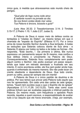 único guia, à medida que atravessamos este mundo cheio de
perigos.
"Qual pilar de fogo numa noite atroz
E radiante nuvem na jornada ao dia;
Se nos ferem ondas deste mar veloz,
Tua Palavra é âncora, bússola e guia!"
(Leia Atos 20.32; 2 Tessalonicenses 3.14; 2 Timóteo
3.15-17; 2 Pedro 1.15; 1 João 2.27; Judas 3).
A Palavra de Deus é nosso meio de defesa contra as
tentações e "ciladas do Diabo", ao mesmo tempo em que é
chamada de "espada do Espírito" (Efésios 6.17). Foi a única
arma de nosso bendito Senhor durante a Sua tentação. A todas
as seduções que Satanás colocou diante de Sua alma - e
Satanás O atacou por todos os lados e de todas as formas - Ele
respondia, "Está escrito...". Da primeira à última, Ele nunca
expressou um pensamento sequer de Si mesmo, mas confiou a
Sua defesa inteira e unicamente na Palavra de Deus.
Consequentemente, Satanás ficou completamente sem poder
algum contra o Senhor; não podia avançar um passo sequer,
tendo que bater em retirada derrotado e frustrado em seu
intento. E como aconteceu então, ele fica sem poder ainda hoje,
quando é enfrentado da mesma maneira. Ele não pode tocar um
crente obediente e dependente de Deus. Que todo crente,
jovem ou velho, possa ter sempre isto em mente!
A Palavra de Deus é o único padrão de doutrina e de
prática. Por isso temos que provar pela Palavra tudo aquilo que
nos for apresentado. Em cada uma das cartas às sete igrejas,
lemos, "Quem tem ouvidos ouça o que o Espírito diz às igrejas"
(Apocalipse 2.7,11,17,29; 3.6,13,22). Tanto elas como suas
práticas tinham que ser avaliadas segundo o infalível padrão da
Palavra. Do mesmo modo, com frequência o apóstolo Paulo
recorda, àqueles a quem escreve, a responsabilidade de avaliar
tudo à luz daquilo que ele havia ensinado. (Veja, por exemplo,
Doze Cartas a um Novo Convertido – Página: 56
 