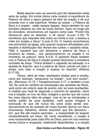 Resta apenas mais um assunto para lhe apresentar nesta
série de cartas. Em minha última carta mostrei a importância da
Palavra de Deus e agora gostaria de falar da oração e de sua
conexão com a vida espiritual. Ambas as coisas - a Palavra de
Deus e a oração - estão sempre ligadas. Assim também foi nos
benditos afazeres da vida de nosso Senhor. Após um longo dia
de ministério, encontramos um registro como este: "Porém Ele
retirava-se para os desertos, e ali orava" (Lucas 5.16); "E
aconteceu que naqueles dias subiu ao monte a orar, e passou a
noite em oração a Deus" (Lucas 6.12). O mesmo encontramos
nos primórdios da igreja, pois quando surgiram dificuldades com
respeito à distribuição das ofertas dos santos, o apóstolo disse,
"Não é razoável que nós deixemos a palavra de Deus e
sirvamos às mesas... nós perseveraremos na oração e no
ministério da palavra" (Atos 6.2-4). O apóstolo Paulo também
uniu a Palavra de Deus à oração quando descreveu a armadura
completa de Deus: "Tomai também o capacete da salvação, e a
espada do Espírito, que é a palavra de Deus; orando em todo o
tempo com toda a oração e súplica no Espírito" (Efésios
6.17,18).
Temos, além do mais, exortações diretas para a oração,
como por exemplo, "perseverai na oração", "orai sem cessar",
etc. (Romanos 12.12; I Tessalonicenses 5.17, e também Lucas
18). Se você ler também as introduções das epístolas de Paulo,
verá como ele próprio agia de acordo com as suas exortações.
À medida que você for seguindo o caminho do apóstolo, como
nos é traçado no livro de Atos, chegará a pensar que ele nunca
fez coisa alguma além de pregar; mas ao ler as introduções e
outras partes de suas epístolas, você quase chegará a
conclusão de que ele nunca fez outra coisa senão orar.
Aproximando-se do exemplo de nosso bendito Senhor em Seus
incansáveis trabalhos, iremos encontrar que Ele descobriu -
sim, que Ele até mesmo aprendeu - a necessidade de esperar
constantemente em Deus. De modo semelhante, a oração é
uma necessidade para cada filho de Deus, pois em nós mesmos
somos fracos e incapazes, totalmente dependentes, e a oração
Doze Cartas a um Novo Convertido – Página: 60
 