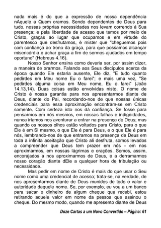 nada mais é do que a expressão de nossa dependência
nAquele a Quem oramos. Sendo dependentes de Deus para
tudo, nossas próprias necessidades nos levam correndo à Sua
presença; e pela liberdade de acesso que temos por meio de
Cristo, graças ao lugar que ocupamos e em virtude do
parentesco que desfrutamos, é mister que "cheguemos pois
com confiança ao trono da graça, para que possamos alcançar
misericórdia e achar graça a fim de sermos ajudados em tempo
oportuno" (Hebreus 4.16).
Nosso Senhor ensina como deveria ser, por assim dizer,
a maneira de orarmos. Falando aos Seus discípulos acerca da
época quando Ele estaria ausente, Ele diz, "E tudo quanto
pedirdes em Meu nome Eu o farei"; e mais uma vez, "Se
pedirdes alguma coisa em Meu nome, Eu o farei" (João
14.13,14). Duas coisas estão envolvidas nisto. O nome de
Cristo é nossa garantia para nos apresentarmos diante de
Deus, diante do Pai, recordando-nos de que nossas únicas
credenciais para essa aproximação encontram-se em Cristo
somente. Com certeza isto nos dá confiança. Se fosse para
pensarmos em nós mesmos, em nossas falhas e indignidades,
nunca iríamos nos aventurar a entrar na presença de Deus; mas
quando os nossos olhos estão voltados para Cristo, para o que
Ele é em Si mesmo, o que Ele é para Deus, e o que Ele é para
nós, lembrando-nos de que entramos na presença de Deus em
toda a infinita aceitação que Cristo ali desfruta, somos levados
a compreender que Deus tem prazer em nós - em nos
aproximarmos, em nossas lágrimas e orações. Somos, assim,
encorajados a nos aproximarmos de Deus, e a derramarmos
nosso coração diante dEle a qualquer hora de tribulação ou
necessidade.
Mas pedir em nome de Cristo é mais do que usar o Seu
nome como uma credencial de acesso; trata-se, na verdade, de
nos apresentarmos diante de Deus munidos de todo o valor e
autoridade daquele nome. Se, por exemplo, eu vou a um banco
para sacar o dinheiro de algum cheque que recebi, estou
retirando aquele valor em nome da pessoa que assinou o
cheque. Do mesmo modo, quando me apresento diante de Deus
Doze Cartas a um Novo Convertido – Página: 61
 
