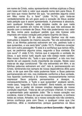 em nome de Cristo, estou apresentando minhas súplicas a Deus
com base em todo o valor que aquele nome tem para Deus. É
por isso que nosso Senhor diz que, "se pedirdes alguma coisa
em Meu nome Eu o farei" (João 14.14), pois trata-se
verdadeiramente de um gozo para o coração de Deus aceitar
toda petição que é assim apresentada. A promessa é absoluta,
sem qualquer limitação; pela simples razão de que nada
poderia ser pedido em nome de Cristo que não estivesse de
acordo com a vontade de Deus. Pois não poderíamos nos valer
de Seu nome para qualquer pedido que não tivesse sido
inspirado em nosso coração pelo próprio Espírito de Deus.
No capítulo 15 de João, nosso Senhor nos dá mais
instruções a respeito do mesmo assunto. "Se vós estiverdes em
Mim, e as Minhas palavras estiverem em vós, pedireis tudo o
que quiserdes, e vos será feito" (João 15.7). Podemos conectar
isto com outra passagem: "E esta é a confiança que temos nEle,
que, se pedirmos alguma coisa, segundo a Sua vontade, Ele
nos ouve" (1 João 5.14). Vemos que é segundo a vontade de
Deus, o que exclui tudo aquilo que não esteja neste caráter.
Mas nosso Senhor diz, "tudo o que quiserdes", e isto nos traz
diante de um aspecto muito importante da oração. Neste caso
trata-se de algo condicional: "Se vós estiverdes em Mim, e as
Minhas palavras estiverem em vós"; isto é, permanecendo em
Cristo, lembrando-nos sempre de nossa dependência dEle para
tudo, e de que sem Ele nada podemos fazer; e Suas palavras
permanecendo em nós, nos moldando conforme a Sua vontade,
nos fazendo conformes a Si mesmo, necessariamente iremos
expressar Seus próprios pensamentos e desejos, e,
consequentemente, o "tudo o que quiserdes" acabará sendo,
neste caso, "segundo a Sua vontade". Será notado, ao mesmo
tempo, que o poder de nossas orações depende de nossa
condição espiritual. Trata-se de um princípio infalível. O mesmo
é apresentado pelo apóstolo João: "Se o nosso coração nos
condena, maior é Deus do que os nossos corações, e conhece
todas as coisas. Amados, se o nosso coração nos não condena,
temos confiança para com Deus; e qualquer coisa que Lhe
pedirmos, dEle a receberemos; porque guardamos os Seus
Doze Cartas a um Novo Convertido – Página: 62
 
