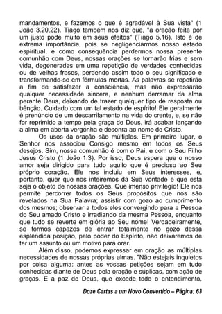 mandamentos, e fazemos o que é agradável à Sua vista" (1
João 3.20,22). Tiago também nos diz que, "a oração feita por
um justo pode muito em seus efeitos" (Tiago 5.16). Isto é de
extrema importância, pois se negligenciarmos nosso estado
espiritual, e como consequência perdermos nossa presente
comunhão com Deus, nossas orações se tornarão frias e sem
vida, degeneradas em uma repetição de verdades conhecidas
ou de velhas frases, perdendo assim todo o seu significado e
transformando-se em fórmulas mortas. As palavras se repetirão
a fim de satisfazer a consciência, mas não expressarão
qualquer necessidade sincera, e nenhum derramar da alma
perante Deus, deixando de trazer qualquer tipo de resposta ou
bênção. Cuidado com um tal estado de espírito! Ele geralmente
é prenúncio de um descarrilamento na vida do crente, e, se não
for reprimido a tempo pela graça de Deus, irá acabar lançando
a alma em aberta vergonha e desonra ao nome de Cristo.
Os usos da oração são múltiplos. Em primeiro lugar, o
Senhor nos associou Consigo mesmo em todos os Seus
desejos. Sim, nossa comunhão é com o Pai, e com o Seu Filho
Jesus Cristo (1 João 1.3). Por isso, Deus espera que o nosso
amor seja dirigido para tudo aquilo que é precioso ao Seu
próprio coração. Ele nos incluiu em Seus interesses, e,
portanto, quer que nos inteiremos da Sua vontade e que esta
seja o objeto de nossas orações. Que imenso privilégio! Ele nos
permite percorrer todos os Seus propósitos que nos são
revelados na Sua Palavra; assistir com gozo ao cumprimento
dos mesmos; observar a todos eles convergindo para a Pessoa
do Seu amado Cristo e irradiando da mesma Pessoa, enquanto
que tudo se reverte em glória ao Seu nome! Verdadeiramente,
se formos capazes de entrar totalmente no gozo dessa
esplêndida posição, pelo poder do Espírito, não deixaremos de
ter um assunto ou um motivo para orar.
Além disso, podemos expressar em oração as múltiplas
necessidades de nossas próprias almas. "Não estejais inquietos
por coisa alguma: antes as vossas petições sejam em tudo
conhecidas diante de Deus pela oração e súplicas, com ação de
graças. E a paz de Deus, que excede todo o entendimento,
Doze Cartas a um Novo Convertido – Página: 63
 