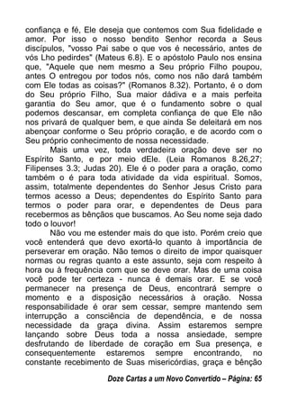 confiança e fé, Ele deseja que contemos com Sua fidelidade e
amor. Por isso o nosso bendito Senhor recorda a Seus
discípulos, "vosso Pai sabe o que vos é necessário, antes de
vós Lho pedirdes" (Mateus 6.8). E o apóstolo Paulo nos ensina
que, "Aquele que nem mesmo a Seu próprio Filho poupou,
antes O entregou por todos nós, como nos não dará também
com Ele todas as coisas?" (Romanos 8.32). Portanto, é o dom
do Seu próprio Filho, Sua maior dádiva e a mais perfeita
garantia do Seu amor, que é o fundamento sobre o qual
podemos descansar, em completa confiança de que Ele não
nos privará de qualquer bem, e que ainda Se deleitará em nos
abençoar conforme o Seu próprio coração, e de acordo com o
Seu próprio conhecimento de nossa necessidade.
Mais uma vez, toda verdadeira oração deve ser no
Espírito Santo, e por meio dEle. (Leia Romanos 8.26,27;
Filipenses 3.3; Judas 20). Ele é o poder para a oração, como
também o é para toda atividade da vida espiritual. Somos,
assim, totalmente dependentes do Senhor Jesus Cristo para
termos acesso a Deus; dependentes do Espírito Santo para
termos o poder para orar, e dependentes de Deus para
recebermos as bênçãos que buscamos. Ao Seu nome seja dado
todo o louvor!
Não vou me estender mais do que isto. Porém creio que
você entenderá que devo exortá-lo quanto à importância de
perseverar em oração. Não temos o direito de impor quaisquer
normas ou regras quanto a este assunto, seja com respeito à
hora ou à frequência com que se deve orar. Mas de uma coisa
você pode ter certeza - nunca é demais orar. E se você
permanecer na presença de Deus, encontrará sempre o
momento e a disposição necessários à oração. Nossa
responsabilidade é orar sem cessar, sempre mantendo sem
interrupção a consciência de dependência, e de nossa
necessidade da graça divina. Assim estaremos sempre
lançando sobre Deus toda a nossa ansiedade, sempre
desfrutando de liberdade de coração em Sua presença, e
consequentemente estaremos sempre encontrando, no
constante recebimento de Suas misericórdias, graça e bênção
Doze Cartas a um Novo Convertido – Página: 65
 