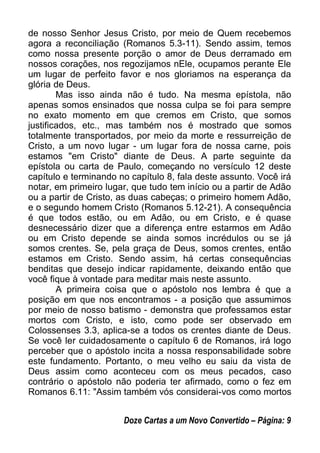de nosso Senhor Jesus Cristo, por meio de Quem recebemos
agora a reconciliação (Romanos 5.3-11). Sendo assim, temos
como nossa presente porção o amor de Deus derramado em
nossos corações, nos regozijamos nEle, ocupamos perante Ele
um lugar de perfeito favor e nos gloriamos na esperança da
glória de Deus.
Mas isso ainda não é tudo. Na mesma epístola, não
apenas somos ensinados que nossa culpa se foi para sempre
no exato momento em que cremos em Cristo, que somos
justificados, etc., mas também nos é mostrado que somos
totalmente transportados, por meio da morte e ressurreição de
Cristo, a um novo lugar - um lugar fora de nossa carne, pois
estamos "em Cristo" diante de Deus. A parte seguinte da
epístola ou carta de Paulo, começando no versículo 12 deste
capítulo e terminando no capítulo 8, fala deste assunto. Você irá
notar, em primeiro lugar, que tudo tem início ou a partir de Adão
ou a partir de Cristo, as duas cabeças; o primeiro homem Adão,
e o segundo homem Cristo (Romanos 5.12-21). A consequência
é que todos estão, ou em Adão, ou em Cristo, e é quase
desnecessário dizer que a diferença entre estarmos em Adão
ou em Cristo depende se ainda somos incrédulos ou se já
somos crentes. Se, pela graça de Deus, somos crentes, então
estamos em Cristo. Sendo assim, há certas consequências
benditas que desejo indicar rapidamente, deixando então que
você fique à vontade para meditar mais neste assunto.
A primeira coisa que o apóstolo nos lembra é que a
posição em que nos encontramos - a posição que assumimos
por meio de nosso batismo - demonstra que professamos estar
mortos com Cristo, e isto, como pode ser observado em
Colossenses 3.3, aplica-se a todos os crentes diante de Deus.
Se você ler cuidadosamente o capítulo 6 de Romanos, irá logo
perceber que o apóstolo incita a nossa responsabilidade sobre
este fundamento. Portanto, o meu velho eu saiu da vista de
Deus assim como aconteceu com os meus pecados, caso
contrário o apóstolo não poderia ter afirmado, como o fez em
Romanos 6.11: "Assim também vós considerai-vos como mortos
Doze Cartas a um Novo Convertido – Página: 9
 
