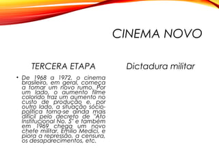 CINEMA NOVO
TERCERA ETAPA
• De 1968 a 1972, o cinema
brasileiro, em geral, começa
a tomar um novo rumo. Por
um lado, o aumento filme
colorido traz um aumento no
custo de produção e, por
outro lado, a situação sócio-
política torna-se ainda mais
difícil pelo decreto de "Ato
Institucional No. 5" e também
em 1969 chega um novo
chefe militar, Emilio Medici, e
piora a repressão, a censura,
os desaparecimentos, etc.
Dictadura militar
 