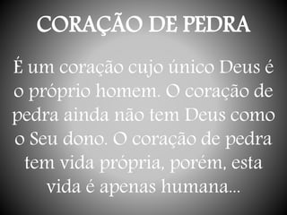 CORAÇÃO DE PEDRA
É um coração cujo único Deus é
o próprio homem. O coração de
pedra ainda não tem Deus como
o Seu dono. O coração de pedra
tem vida própria, porém, esta
vida é apenas humana...
 