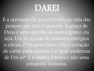 DAREI
É a operação da graça Divina na vida das
pessoas que não O querem. A graça de
Deus é uma questão de monergismo, ou
seja, Um só agindo de maneira enérgica
e eficaz: O Próprio Deus! Dar o coração
de carne para alguém é a “ação poderosa
de Um só”. É a dádiva Divina e não uma
conquista humana.
 